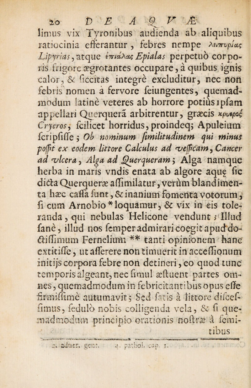 limus vix Tyronibus audienda ab aliquibus ratiocinia efferantur , febres nempe AemvpUs Upyrias,atque imdAae Epialas perpetuo corpo¬ ris frigore aegrotantes occupare , a quibus ignis calor, & ficcitas integre excluditur, nec non febris nomen a fervore feiungences, quemad¬ modum latine veteres ab horrore potius lpfam appellari Querquera arbitrentur, graecis xpvtpos Cryeros, fcilicet horridus, proindeq, Apuleium fcripfiflfe ; Ob nominum fimilitudinem qui minus pofit ex eodem littore Calculus ad 'vejficam, Cancer ad 'vlcera, Alga ad Querqueram; Alga namque herba in maris vndis enata ab algore aqug fic di da Querquerse affimiiatur, verum blandimen¬ ta hsec caffa funt, & inanium fomenta votorum, fi cum Arnobio*loquamur, & vix in eis tole¬ randa , qui nebulas Helicone vendunt; Illud fane, illud nos fcmper admirari coegit apud do- difUmum Fernelium ** tanti opinionem hanc extkiffe, ut aflerere non timuerit in accefTionum initijs corpora febre non detineri, eo quod tunc temporis algeant, nec fimul a?ftuent partes om¬ nes , quemadmodum in febricitantibus opus effe feniffime autumavit; Sed fatis a littore difcef- funus, fedulb nobis colligenda vela, & fi que¬ madmodum principio orationis noftraj i femi- tibus