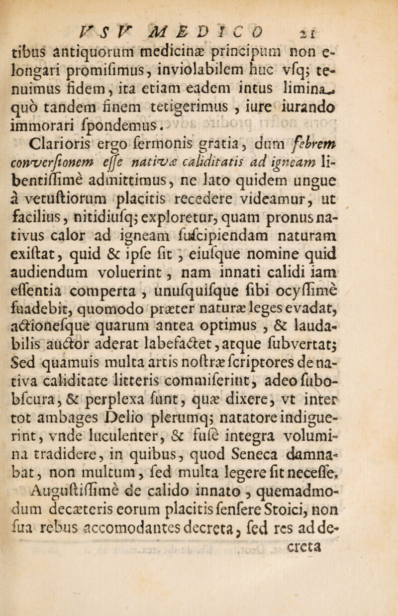 tibiis antiquorum medicina principum non e- longari promifimus, inviolabilem huc vfq; te¬ nuimus fidem, ita etiam eadem intus limina^ quo tandem finem tetigerimus , iure iurando immorari fpondemus. Clarioris ergo fermonis gratia, dum febrem converfionem efje nativa caliditatis ad igneam li~ bentiflime admittimus, ne lato quidem ungue a vetuftiorum placitis recedere videamur, ut facilius, nitidiufq; exploretur, quam pronus na¬ tivus calor ad igneam fufcipiendam naturam exiftat, quid & ipfe fit , eiufque nomine quid audiendum voluerint, nam innati calidi iam eflentia comperta , unufquifque fibi ocyflime fuadebit, quomodo praeter naturre leges evadat, a&ionefque quarum antea optimus , & lauda¬ bilis au&or aderat labefa&et, atque fubvertat; Sed quamuis multa artis noftriefcriptores de na¬ tiva cabdicate litteris commiferiut, adeofiibo- bfcura,& perplexa funt, qux dixere, vt inter tot ambages Delio plerumq; natatore indigue¬ rint, vnde luculenter, & fule integra volumi¬ na tradidere, in quibus, quod Seneca damna¬ bat, non multum, fed multa legere fit necefle. Augoftifiime de calido innato , quemadmo¬ dum deciteris eorum placitis fenfere Stoici, non fua rebus accomodantes decreta ? fed res ad de¬ creta