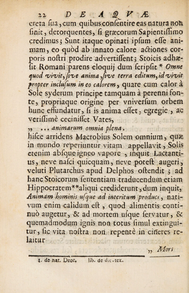 / 22, DE A $ V M creta fua, cum quibus confentire eas natura noti finit, detorquentes, fi graneorum Sapientiflimo credimus j Sunt itaque opinati ipfum effe ani¬ mam, eo quod ab innato calore a&iones cor¬ poris noftri prodire advertiflentj Stoicis adhat- fit Romani parens eloquij dum fcripfit* Omne quod vivit^five anima yftve terra editum, id vivit propter inclufum ineo calorem, quare cum calor a Sole syderum principe tamquam a perenni fon¬ te, propriaque origine per vniverfum orbem hunc effundatur, fi is anima effet, egregie , ac veriflime ceciniffet Vates, „ ... animarum omnia plena. hifce arridens Macrobius Solem omnium, qua; in mundo reperiuntur vitam appellavit, Solis etenim abfque igneo vapore , inquit Lactanti¬ us, neve nafci quicquam, neve poteft augeri , veluti Plutarchus apud Delphos oftendit $ ad hanc Stoicorum fententiam traducendum etiam Hippocratem**aliqui crediderunt,dum inquit, Animam hominis ufcjue ad interitum product, nati¬ vum enim calidum eft , quod alimentis conti¬ nuo augetur, & ad mortem ufque fervatur, & quemadmodum ignis non totus fimul extingui- tur, fic vita noftra non repente in cirteres re- laitur Adors dc nat. Deor. lib. dc dit. ccx.