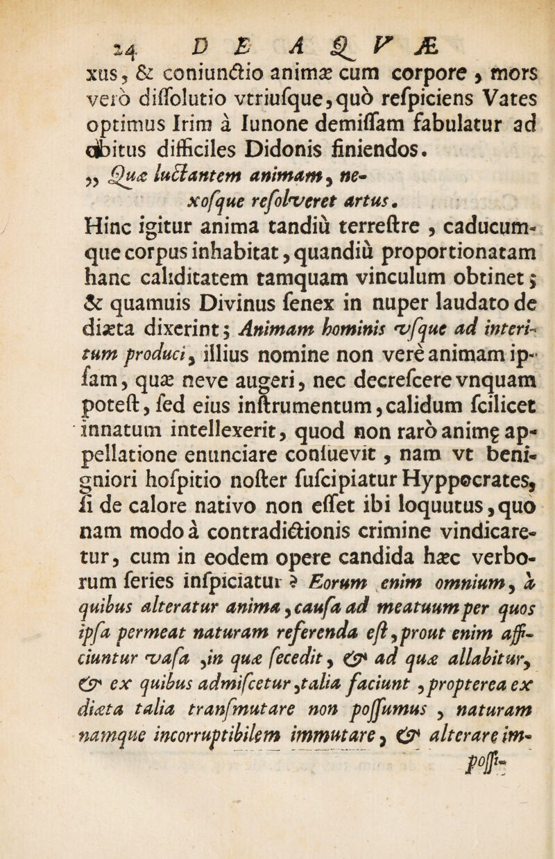 xus, & coniundio anima: cum corpore , mors vero diffolutio vtriufque,quo refpiciens Vates optimus Irim a Junone demiflam fabulatur ad cjbitus difficiles Didonis finiendos. ,, Qua lunantem animam s ne- xofque re folleret artus. Hinc igitur anima tandiu terreftre , caducum» que corpus inhabitat, quandiu proportionatam hanc cahditatem tamquam vinculum obtinet j & quamuis Divinus fenex in nuper laudato de di;eta dixerint j Animam heminis <vfque ad interi- tum produci, illius nomine non vere animam ip~ fam, qua: neve augeri, nec decrefeere vnquam poteft,fed eius inftrumentum, calidum fcilicet innatum intellexerit, quod non raroanim? ap¬ pellatione enunciare conluevit, nam vt beni¬ gniori hofpitio nofter fufei piatur Hyppocrates, ii de calore nativo non effet ibi loquutus,quo nam modo a contradidionis crimine vindicare¬ tur, cum in eodem opere candida hxc verbo¬ rum feries infpiciatur ? Eorum enim omnium, a quibus alteratur anima, caufa ad meatuum per quos ipfa permeat naturam referenda efl, prout enim affi¬ ciuntur <vafa jn qua fecedit y & ad qua allabitur, & ex quibus admifeetur ytalia faciunt ,proptereaex diata talia tranfmutare non poffumus , naturam namque incorruptibilem immutare} alterare im-