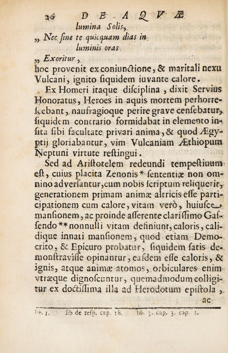 ** D E - - ^ ^ F jg; lumina Solis,, ,, Nec fine te quicijMam dias in luminis oras. 5, Exoritur y hoc provenit exconiun&ione, & maritali nexu Vulcani, ignito fiquidem iuvante calore. Fx Homeri itaque difciplina , dixit Servius Honoratus, Heroes in aquis mortem perhorre- feebant,. naufragioque perire grave cenfebatur* fiquidem contrario formidabat in elemento in» frta libi facultate privari anima, & quod Aegy¬ pti) gloriabantur, vim Vulcaniam y£thiopum Neptuni virtute reftingui. Sed ad Arillotelem redeundi tempeftiuum e,ft, cuius placita Zenonis* fententiat non om¬ nino ad verfantur,cum nobis Icriptum reliquerit, generationem primam animat altricis elfe parti¬ cipationem cum calore,vitam vero, huiufce__> manlionem, ac proinde afferente clari (fimo Gaf» fendo** non nulli vitam deliniunr, caloris, cali¬ dique innati manfionera, quod > etiam Demo¬ crito, & Epicuro probatur, fiquidem fatis de-- monftravilfe opinantur,eafdem elfe caloris, & ignis, atque animat atomos, orbiculares enim vfrseque dignofcuntur, quemadmodum colligi¬ tur ex dottiilima illa ad Herodotum epiftola ,