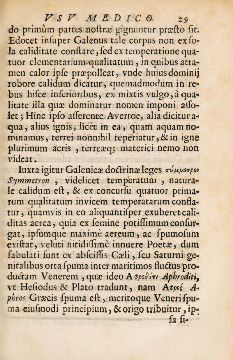 do primum partes noftne gignuntur pneftb fit. Edocet infuper Galenus tale corpus non ex fo- la caliditate conftare,fed ex temperatione qua- tuor elementarium qualitatum , in quibus atta¬ men calor ipfe praepolleat, vnde huiusdominij robore calidum dicatur, quemadmodum in re¬ bus hifce inferioribus, ex mixtis vulgo,a qua¬ litate illa qua: dominatur nomen imponi affo- let j Hinc ipfo afferente Averroe, alia dicitur a- qua, alius ignis, licet in ea, quam aquam no¬ minamus, terrei nonnihil reperiatur,&in igne plurimum aeris , terre^q;.-materiei nemo non videat. Iuxta igitur Galenicte do&rina: leges <rvju/uerper Symmetron , videlicet temperatum , natura¬ le calidum eft, & ex concurfu quatuor prima¬ rum qualitatum invicem temperatarum confla¬ tur, quamvis in eo aliquantifper exuberetcali- ditas aerea, quia ex femine potiflimumconfur- gat, ipfumque maxime aereum, ac fpumofum exiftat, veluti nitidiflime innuere Poeta:, dum fabulati funt ex abfeiffis C&li, feu Saturni ge¬ nitalibus orta fpuma inter maritimos flu&us pro¬ do & a m Venerem , quae ideo Apkroditi, vt Hefiodus & Plato tradunt, nam A<t>pof A- pbros Graecis fpuma eft , meritoque Veneri fpu- ma eiuftnodi principium, St origo tribuitur, ip-