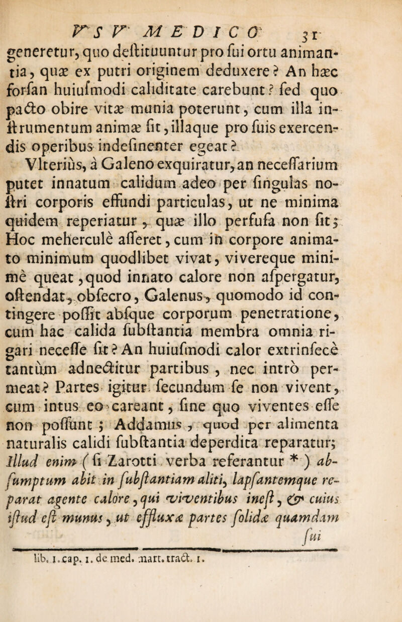 generetur, quo deftituuntur pro fui ortu animan¬ tia, qua? ex putri originem deduxere? An ha?c forfan huiufmodi caliditate carebunt? fed quo pado obire vita? munia poterunt, cum illa in- itrumenrum animx fit,illaque pro fuis exercen¬ dis operibus indefmenter egeat ?. Vlterius, a Galeno exquiratur,an necefTarium putet innatum calidum adeo per lingulas no- iiri corporis effundi particulas, ut ne minima quidem reperiatur, qua? illo perfufa non fit. Hoc mehercule afferet,cum in corpore anima¬ to minimum quodlibet vivat, vivereque mini¬ me queat ,quod innato calore non afpergatur, oftendat, obfecro, Galenus> quomodo id con¬ tingere poflit abfque corporum penetratione, cum hac calida fubftantia membra omnia ri¬ gari neceffe fit ? An huiufmodi calor extrinfece tantum adneditur partibus , nec intro per¬ meat? Partes igitur, fecundum fe non vivent, cum intus eo^careant, fine quo viventes effe non poffunt ; Addamus , quod per alimenta naturalis calidi fubftantia deperdita reparatur; illud enim ( fi Zarotti, verba referantur * ) ab- fumptum abit in fubflantiam aliti) lapfantemque re¬ parat apente calore, qui viventibus inejl, & cuius tflud e fi munus, ut effluxa partes folida quamdam ' ' ___ . /»* IMI .i — .■__ . - lib, i.cap. i. de med. niarutradt i.