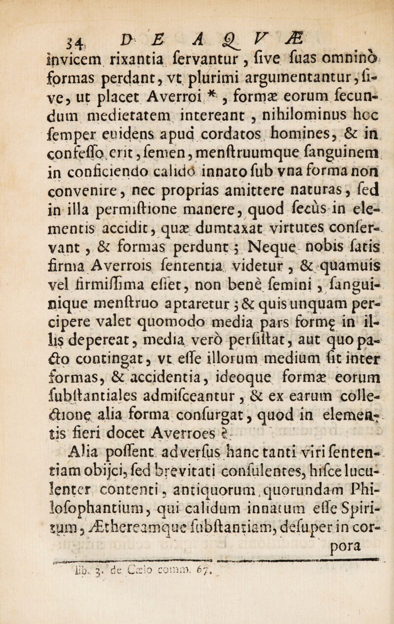 3 4 D E A V JE invicem rixantia fervantur , five fuas omnino formas perdant, vt plurimi argumentantur,li¬ ve, ut placet Averroi * , forma; eorum fecun¬ dum medietatem intereant , nihilominus hoc femper euidens apud cordatos homines, & in confelToerit,femen, menftruumque fanguinem in conficiendo calido innato fub vna forma non convenire, nec proprias amittere naturas, fed in illa permiftione manere, quod fecus in ele¬ mentis accidit, qua; dumtaxat virtutes confer- vant, & formas perdunt, Neque nobis fatis firma Averrois fententia videtur , & quamuis vel firmiilima eliet, non bene femini, fangui- nique menftruo aptaretur ;& quis unquam per¬ cipere valet quomodo media pars formg in il¬ lis depereat, media vero perfiltat, aut quopa- d:o contingat, vt effe illorum medium fit inter formas, & accidentia, ideoque forma; eorum fubfiantiales admifceantur , & ex earum colle¬ ctione alia forma confurgat, quod in elemen¬ tis fieri docet Averroes C Alia poflent. adverfus hanc tanti viri fenten- tiam obijci, fed brevitati confulenres, hifce lucu¬ lenter contenti, antiquorum,quorundam Phi- lofophantium, qui calidum innatum eife Spiri¬ tum , vEthereamquc fiibftantiatn, defuper in cor¬ pora m 3s /»