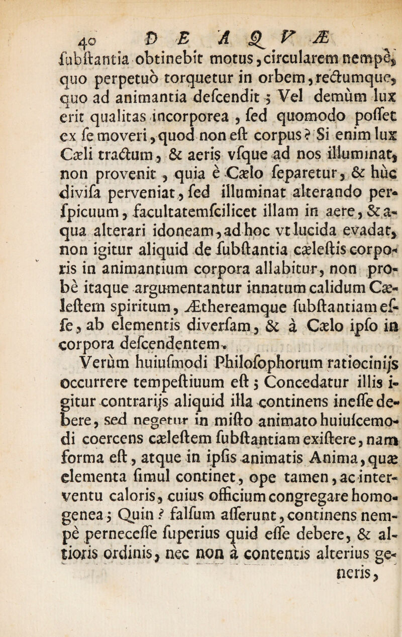 fubftantia obtinebit motus,circularem nempe, quo perpetuo torquetur in orbem, redumque, quo ad animantia defeendit; Vel demum lux erit qualitas incorporea , fed quomodo poflet ex fe moveri, quod non eft corpus? Si enim lux Cadi tradum., & aeris vfque ad nos illuminat, non provenit, quia e -Caelo feparetur, & huc divifa perveniat, fed illuminat alterando per- fpicuum, facultatemfcilicet illam in aere, Sta- qua alterari idoneam,ad hoc vt lucida evadat, non igitur aliquid de fubftantia caleftis corpo¬ ris in animantium corpora allabitur, non pro¬ be itaque argumentantur innatum calidum Ca> leftem spiritum, Aithereamque fubftantiamef- fe, ab elementis diverfam, & a Calo ipfo ia corpora defeendentem^ Verum huiufmodi Philofophorum ratiocinijs occurrere tempeftiuum eft 5 Concedatur illis i- gitur contrarijs aliquid illa continens inefle de¬ bere, sed negetur in mifto animato huiufcemo- di coercens caleftem fubftantiam exiftere, nana forma eft, atque in ipfis animatis Anima,qua elementa fimul continet, ope tamen, ac inter¬ ventu caloris, cuius officium congregare homo- geneaj Quin ? falfum aflerunt,continens nem¬ pe perneceffe fuperius quid efle debere, & al¬ sioris ordinis, nec non a contentis alterius ge¬ neris,