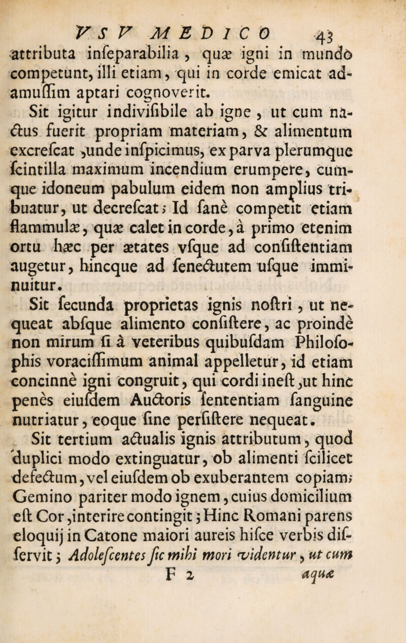 ■attributa infeparabilia , qua; igni in mundo competunt, illi etiam, qui in corde emicat ad- amuflim aptari cognoverit. Sit igitur indivifibile ab igne , ut cum na- dus fuerit propriam materiam, & alimentum excrefcat ,undeinfpicimus, ex parva plerumque fcintilla maximum incendium erumpere, cum¬ que idoneum pabulum eidem non amplius tri¬ buatur, ut decrefcat; Id fane competit etiam flammula, qua; calet in corde, a primo etenim ortu ha;c per aetates vfque ad confiftentiam augetur, hincque ad fenedutem ufque immi¬ nuitur. Sit fecunda proprietas ignis noftri, ut ne¬ queat abfque alimento confiftere, ac proinde non mirum fi £ veteribus quibufdam Philofo- phis voraciffimum animal appelletur, id etiam concinne igni congruit, qui cordi ineft ,ut hinc penes eiumem Audoris fententiam fanguine nutriatur, eoque fine perfiftere nequeat. Sit tertium adualis ignis attributum, quod 'duplici modo extinguatur, ob alimenti fcilicet defedum,veleiufdemobexuberantem copiam; Gemino pariter modo ignem, cuius domicilium eft Cor,interire contingit $ Hinc Romani parens eloquij in Catone maiori aureis hifce verbis dif- fervit i Adolefcentes ftc mihi mori 'videntur, ut cum F 2 aqute