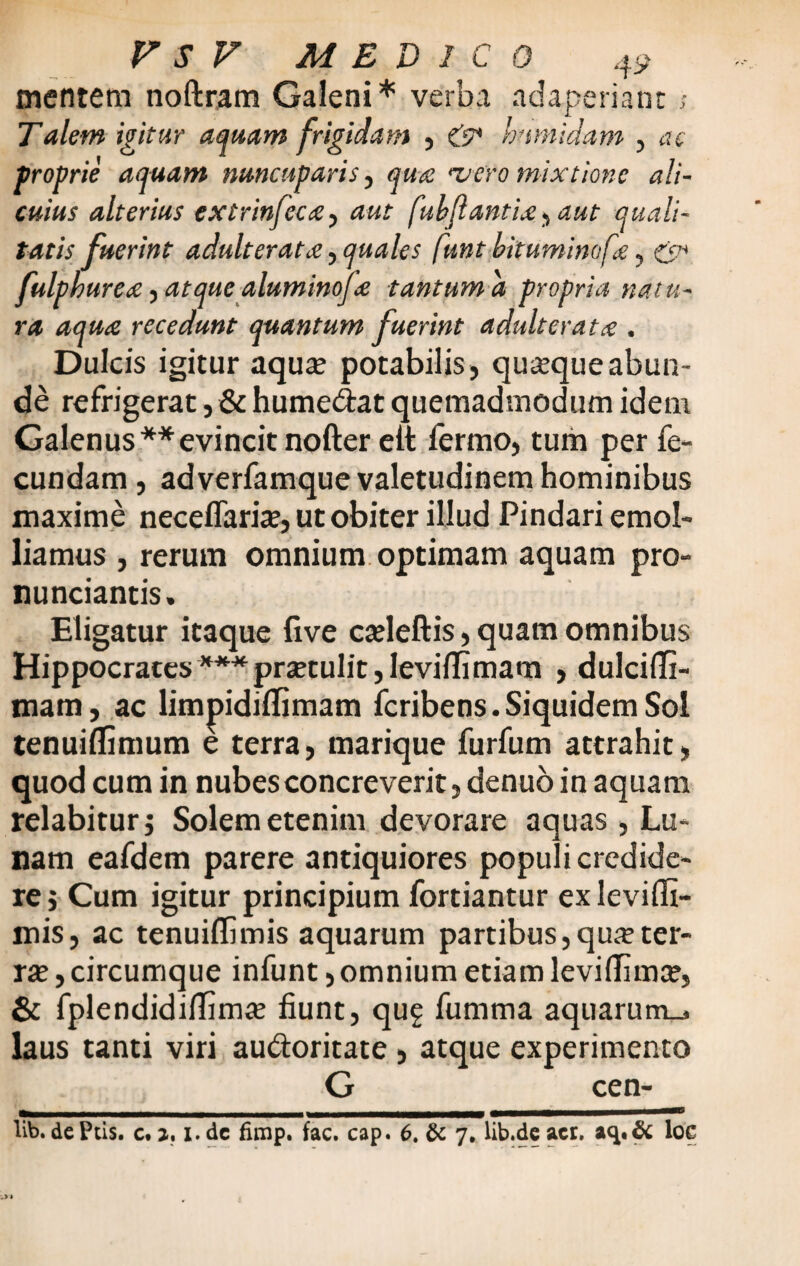 mentem noftram Galeni* verba adaperiant s Talem igitur aquam frigidam , & humidam , ac proprie aquam nuncuparis, •vero mixtione ali¬ cuius alterius extrinfcc£ aut fubjlantiae , aut quali¬ tatis fuerint adulterata, quales funt bituminofe, fulpkure# ■> atque aluminofte tantum a propria natu¬ ra aqua recedunt quantum fuerint adulterat £ . Dulcis igitur aqute potabilis , quaque abun¬ de refrigerat, & humedat quemadmodum idem Galenus ** evincit nofter eit fermo, tum per fe¬ cundam , adverfamque valetudinem hominibus maxime neceflarite, ut obiter illud Pindari emol¬ liamus , rerum omnium optimam aquam pro- nunciantis. Eligatur itaque live catleftis, quam omnibus Hippocrates***prsetulit,Ievi{Iimam , dulcifTi- mam, ac limpidiflimam fcribens.Siquidem Sol tenuiflimum e terra, marique furfum attrahit, quod cum in nubes concreverit, denuo in aquam relabitur; Solem etenim devorare aquas, Lu- nam eafdem parere antiquiores populi credide¬ re j Cum igitur principium fortiantur ex leviffi- mis, ac tenuiffimis aquarum partibus, qme ter- rse, circumque infunt, omnium etiam leviflima? & fplendidiflim# fiunt, qug fumma aquarum^ laus tanti viri audoritate , atque experimento G cen- $