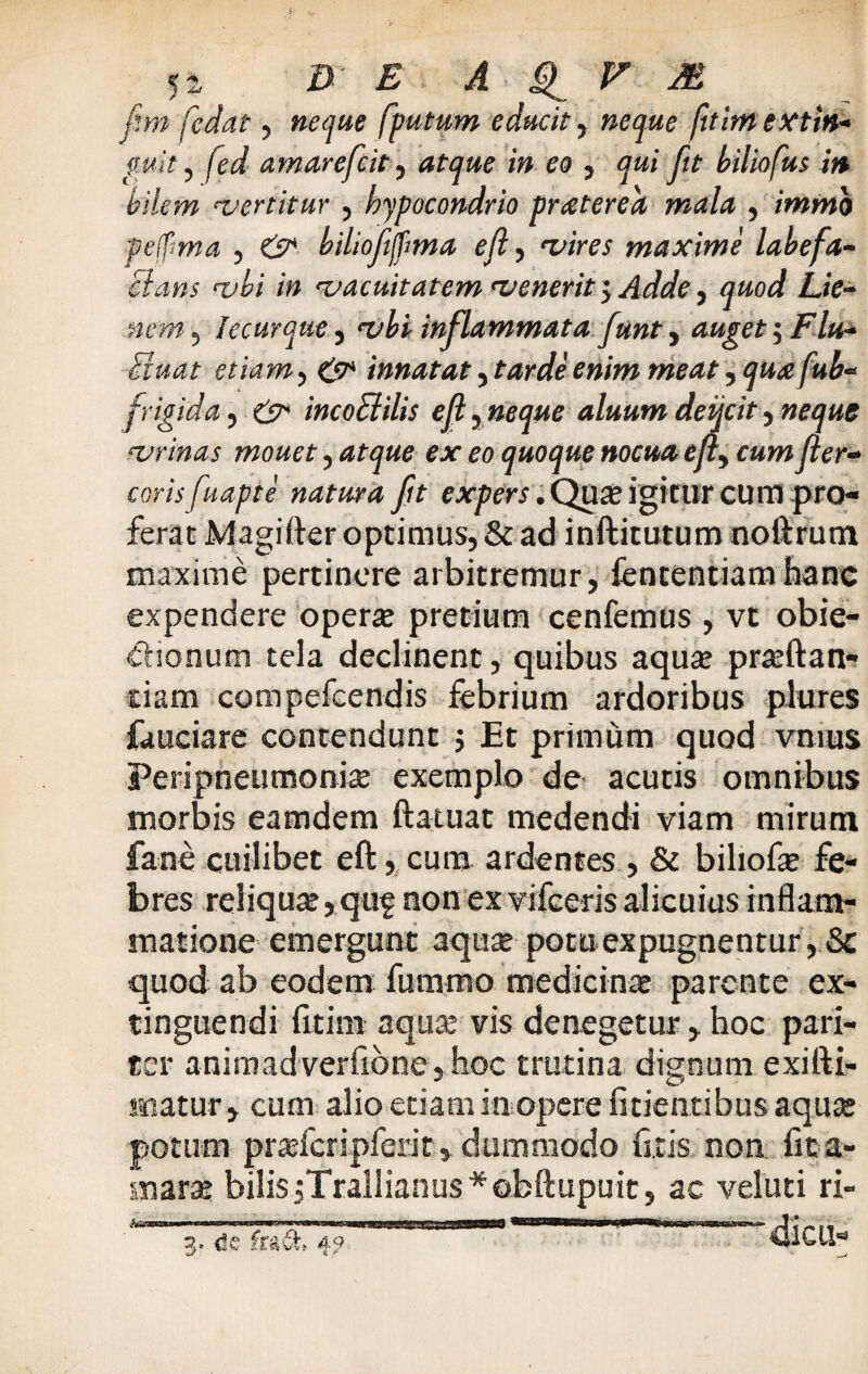 fm fedat, neque fputum educit, neque fttim extin- guit, fed amarefeit, atque in eo , qui fit biliofus in bilem vertitur , hypocondrio praterea mala , immo pelfima , biliofifma e (i, maxime labefa¬ ciatis vbi in vacuitatem venerit $ Adde y quod Lie¬ nem , heurque, vbi inflammata funty auget $ Flu- Fiuat etiam, innatat, meat, queefub- frigida, incoElilis efty neque aluum deqcit y neque vrinas mouet, ejr <?o quoque nocua efty cum fer- coris fuapte natura fit expers. Qua; igitur cum pro¬ ferat Magider optimus, & ad inditutum noftrum maxime pertinere arbitremur, fententiamhane expendere operae pretium cenfemus , vt obie- dionum tela declinent, quibus aquae praedan¬ dam compefcendis febrium ardoribus plures fauciare contendunt j Et primum quod vnius Peripneumoniae exemplo de acutis omnibus morbis eamdem ftatuat medendi viam mirum fane cuilibet ed, cura ardentes, & biliofe fe¬ bres reliquae, quf non ex vifceris alicuius inflam¬ matione emergunt aquae potuexpugnentur, Sc quod ab eodem fummo medicina parente ex- tinguendi fitim aquae vis denegetur , hoc pari¬ ter anirnadverfione,hoc trutina dignum exidi- matur, cum alio etiam in opere fitientibus aquae potum praefcripferit, dummodo fixis non. fita- marae bilis jTrallianus *obdupuit, ac veluti ri- de f , 49