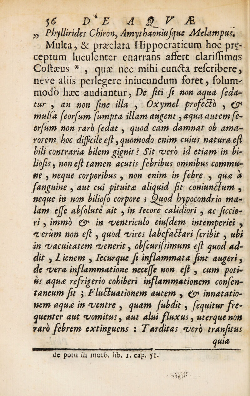 55 Phyllirides Chiron, Amythaoniujque Adelampus. Multa, & prarclara Hippocraticum hoc pre- ceptum luculenter enarrans affert clari flimus Coftseus * , qux nec mihi cun&a refcribere3 neve aliis perlegere iniucundum foret, folum- modo h^c audiantur, De fui ft non aqua [eda¬ tur , an non fine illa , Oxymel profeBo , & mulfa feorfum fumpta illam augent, aqua autem fe- orfum non raro fedat, quod eam damnat ob ama¬ rorem hoc difficile efl, quomodo enim cuius natura e fi bili contraria bilem gignit? Sit •vero id etiam in bi- liofis j non e fi tamen acutis febribus omnibus commu¬ ne 5 neque corporibus , non enim in febre , qua a [anguine , aut cui pituita aliquid fit coniunaum , neque in non biliofo corpore > Quod hypocondrio ma¬ lam ejfe abfolute ait 3 in Iecore calidiori, ac ficcio- ri 5 immo & in 'ventriculo eiufdem intemperiei , t erum non efl , quod •vires labefaElari fer ibit , ubi in 'vacuitatem 'venerit, obfcurifsimum efl quod ad¬ dit j L ienem , Iecurque fi inflammata fint augeri 3 de •vera inflammatione neceffe non efl , cum poti¬ us aqua refrigerio cohiberi inflammationem confen- taneum fit 'y F luEluationem autem 3 & innat at io- nem aqua in •ventre y quam fubdit, [equitur fre¬ quenter aut •vomitusy aut alui fluxusy uterque non raro febrem extinguens : Tarditas •vero tranfitus quia PnMBHMaaaaBMBBaaaMnaMMMMMMIMaf ——■————Jim- «if» ' II—HIIWI»^;. dc potu ia morb. Iib6 i. cap. 51.