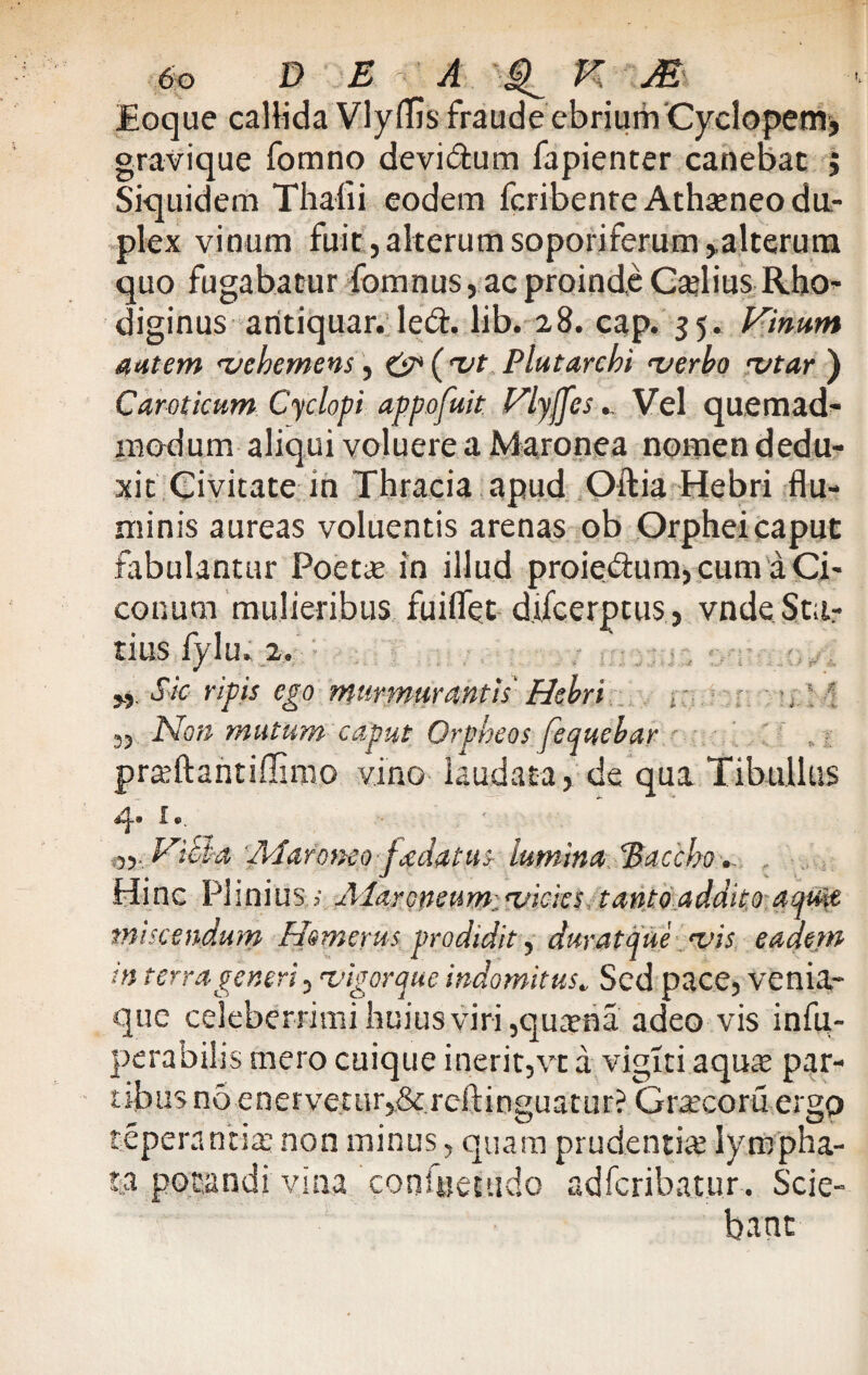 JEoque callida VlyfTjs fraude ebrium Cyclopem* gravique fomno devi&um fapienter canebat $ Siquidem Thafii eodem fcribenre Athseneo du¬ plex vinum fuit, alterum soporiferum ^alterum quo fugabatur fomnus, ac proinde CafliusRho- diginus aritiquar. led. lib. 28. cap. 35. Vinum autem rvehemens, c'^('Vt Plutarchi <verbo rvtar ) Caroticum Cyclopi appofuit Vlyjjes.. Vel quemad¬ modum aliqui voluere a Maronea nomen dedu¬ xit Civitate in Thracia apud Oftia Hebri flu¬ minis aureas voluentis arenas ob Orphei caput fabulantur Poette in illud proie^um,cum a Ci¬ conum mulieribus fuiflet d.ifcerptus, vndeStu¬ tius fylu» 2. Sic ripis ego murmurantis' Hebri , ' 33 Non mutum caput Orpheos fequebar praftantiflimo vino laudata, de qua Tibullus 4. 1.. ViBa Maroneo fxdatus lumina 'Baccho. Hinc Plinius i Alaroneum;.<vicks tanto addito aqua, miscendum Homerus prodidit, durat que <vis eadem in terrageneri, •vigorque indomitus„ Sed pace, venia¬ que celeberrimi huius viri ,qua?na adeo vis infu- perabilis mero cuique inerit,vt a vigiti aquie par- tibusnoenerveturj&rcftinguatur? Gr^ecoruergp tepera titia: non minus, quam prudentia lympha¬ ta potandi vina consuetudo adferibatur. Scie¬ bant