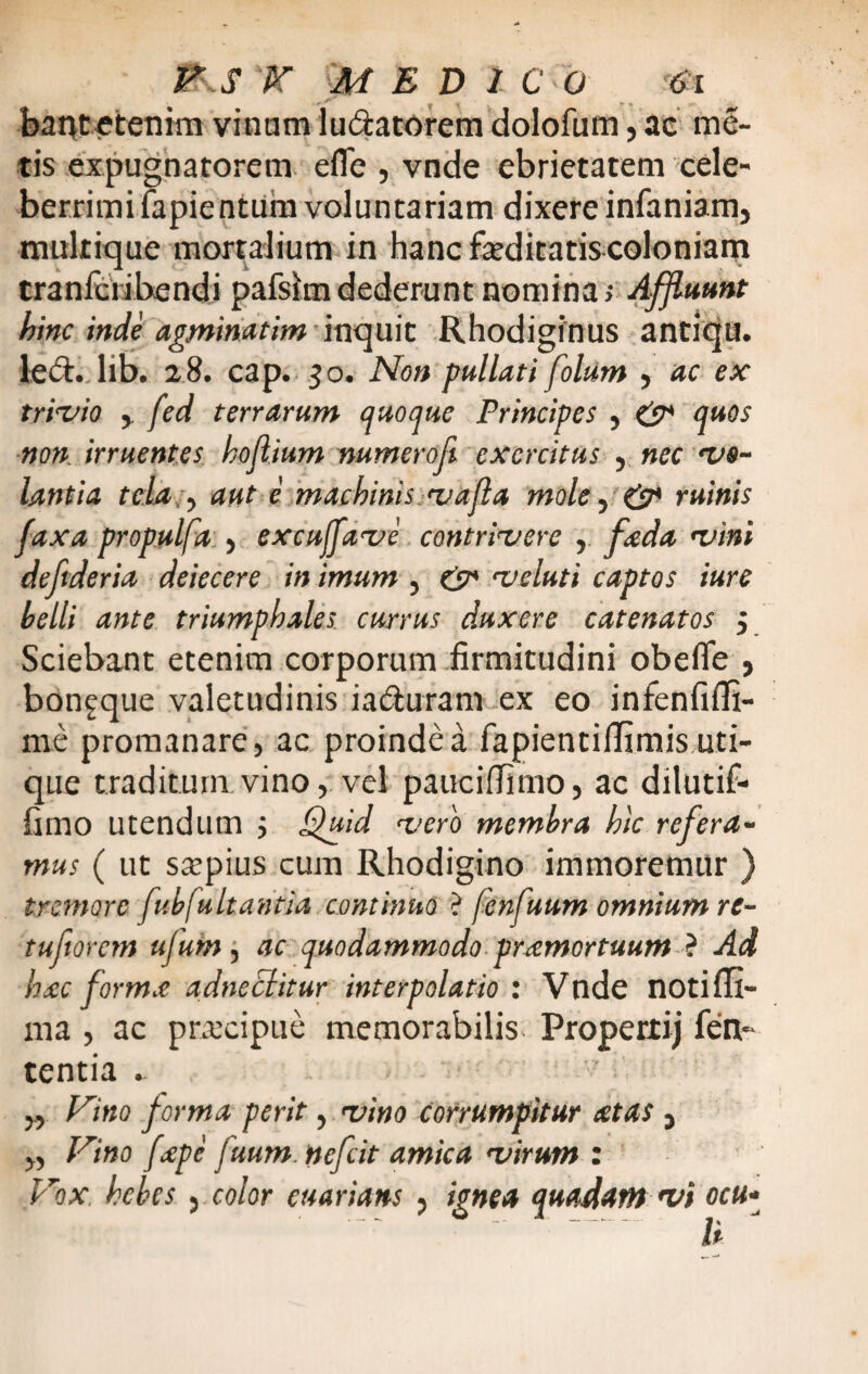 bantetenim vinam lu&atorem dolofum, ac me¬ tis expugnatorem efle , vnde ebrietatem cele¬ berrimi fapientum voluntariam dixere infaniam, mukique mortalium in hanc faeditatis coloniam tranfcribendi pafsim dederunt nomina; Affluunt hinc inde agminatim inquit Rhodiginus antiqu. le<5t. lib. 28. cap. 50. Non pullati folum , ac ex trivio , fed terrarum quoque Principes , & quos non irruentes hojlium numeroft exercitus , nec vo¬ lantia tela y aut e machinis vafla mole, & ruinis faxa propulfa , exculfave contrivere , foeda vini deftderia deiecere in imum , & veluti captos iure belli ante triumphales currus duxere catenatos j Sciebant etenim corporum firmitudini obefie , bonfque valetudinis ia&uram ex eo infenfifli- me promanare, ac proinde a fapientiilimis uti¬ que traditum vino, vel paucifTimo, ac dilutif- fimo utendum 5 Quid vero membra hic refera¬ mus ( ut saepius cum Rhodigino immoremur ) tremore fub fu Itantia continuo ? fcnfuum omnium rt- tuftorem ufum, ac quodammodo preemortuum t Ad hac forma adneclitur interpolatio : Vnde noti Ri¬ ma , ac prxeipue memorabilis Propertij fen- tentia . „ Vino forma perit, vino corrumpitur at as , „ Vino fepe fuum. ttefeit amica virum : Vox hebes 5 color euarians , ignea quadam vi ocu¬ li