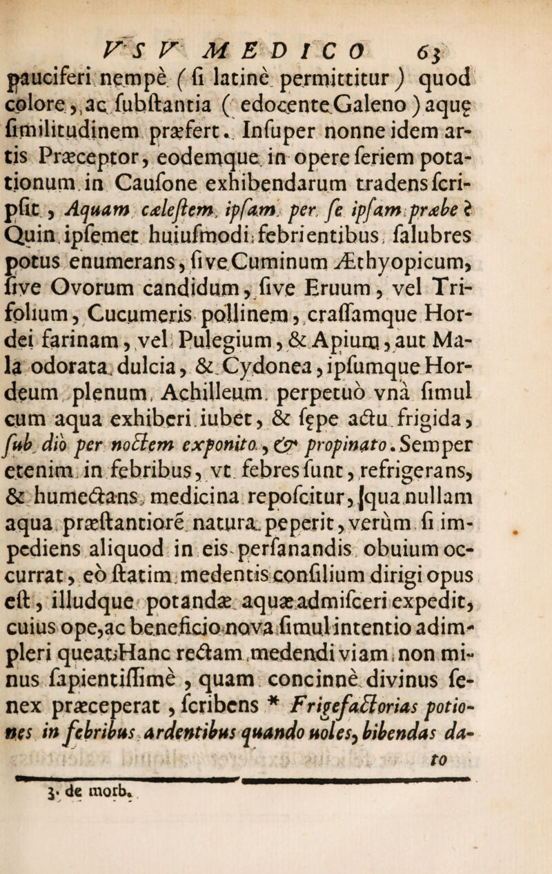 pauciferi nempe ( fi latine permittitur ) quod colore,,ac fubftantia ( edocenteGaleno ) aqu? fimilitudinem praefert.. Infuper nonne idem ar¬ tis Praeceptor, eodemque. in opere feriem pota¬ tionum in Caufone exhibendarum tradensfcri- pfit , Aquam cale flem, ipfam. per, fe ipfampr^be i Quin ipfemet huiufmodi;febrientibus> falubres potus enumerans, fi ve Cuminum yEthyopicum, uve Ovorum candidum, five Eruum, vel Tri¬ folium , Cucumeris pollinem, craflamque Hor¬ dei farinam, vel; Pulegium, & Apium, aut Ma¬ la odorata.dulcia, & Cydonea,ipfumqueHor¬ deum plenum, Achilleum, perpetuo vna fimul cum aqua exhiberi.iubet, & f?pe adufrigida, fub dio per noElem exponito , & propinato.Sewpcr etenim, in febribus, vt febresfunt, refrigerans, & hume&ans, medicina repofcitur,|quanullam aqua praeftantiore natura., peperit, verum fi im¬ pediens aliquod in eis-perfanandis, obuium oc¬ currat , eo ftatim medentis confiiium dirigi opus eft, illudque potandae aquaeadmifceri expedit, cuius ope,ac beneficio nova fimulintentio adim¬ pleri queatiHanc redam .medendi viam non mi¬ nus fapientiflime , quam concinne divinus fe- nex praeceperat, fcribens * F rigefaBorias potio¬ nes in febribus ardentibus quando uoles^ bibendas da¬ to