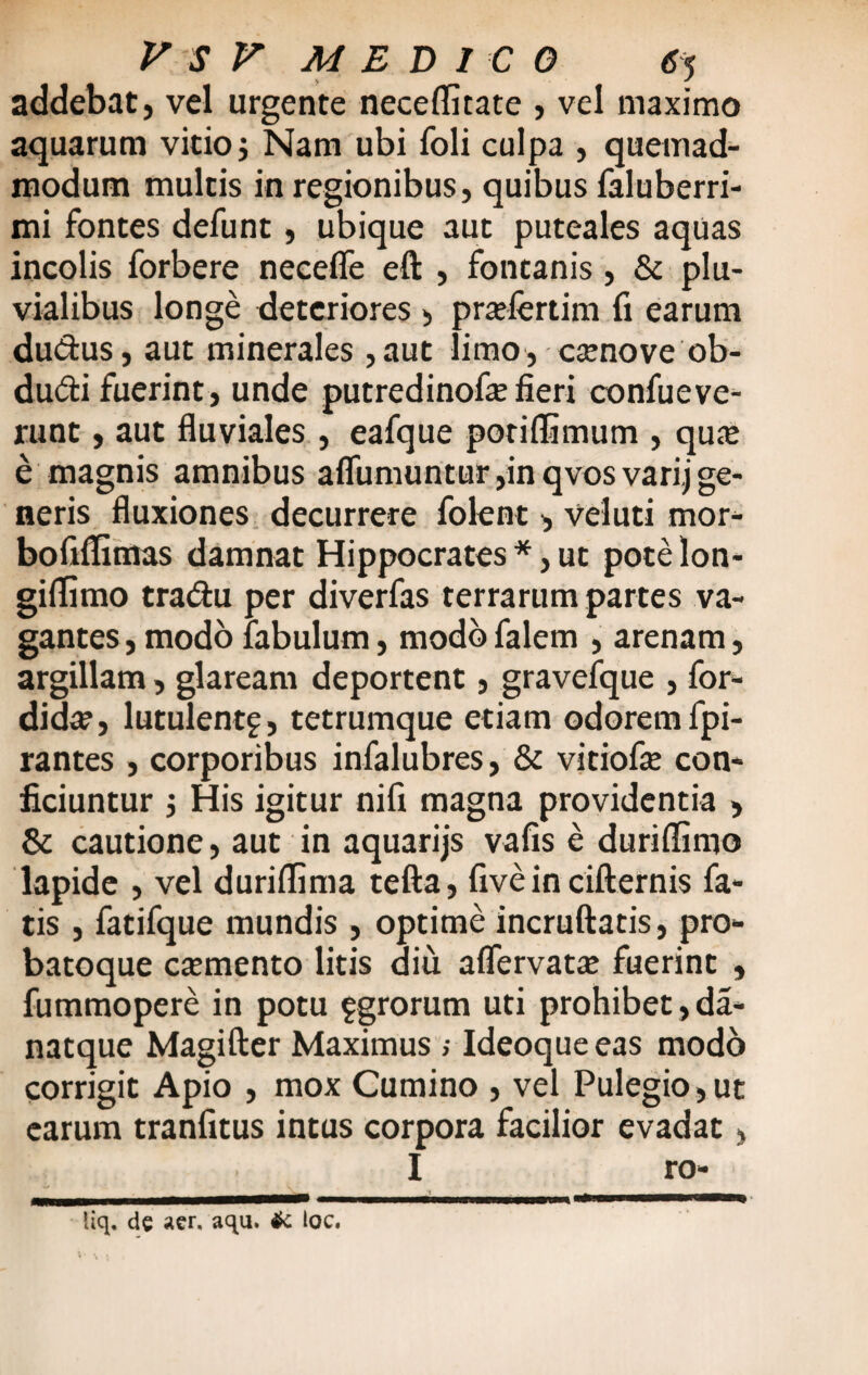 addebat, vel urgente neceflitate , vel maximo aquarum vitio; Nam ubi foli culpa , quemad¬ modum multis in regionibus, quibus faluberri- mi fontes defunt, ubique aut puteales aquas incolis forbere necefle eft , fontanis, & plu¬ vialibus longe deteriores , prafertim fi earum du&us, aut minerales ,aut limo, ccenove ob- du£i fuerint, unde putredinofie fieri confueve- runt, aut fluviales , eafque poriflimum , qu« e magnis amnibus aflumuntur,in qvosvarij ge¬ neris fluxiones decurrere folent , veluti mor- bofiflimas damnat Hippocrates *, ut pote Ion- giffimo tradu per diverfas terrarum partes va¬ gantes , modo fabulum, modo falem , arenam, argillam, glaream deportent, gravefque , for- didte, lutulentf, tetrumque etiam odorem fpi- rantes , corporibus infalubres, & vitiofie con¬ ficiuntur 1 His igitur nifi magna providentia , & cautione, aut in aquarijs vafis e durifiimo lapide , vel duriflima tefta, five in cifternis fa¬ tis , fatifque mundis , optime incruftatis, pro- batoque caemento litis diu aflervatae fuerint , fummopere in potu fgrorum uti prohibet, da- natque Magifter Maximus ; Ideoque eas modo corrigit Apio , mox Cumino , vel Pulegio,ut earum tranfitus intus corpora facilior evadat, I ro- _ ___t___ _ liq. de aer. aqu. & loc.