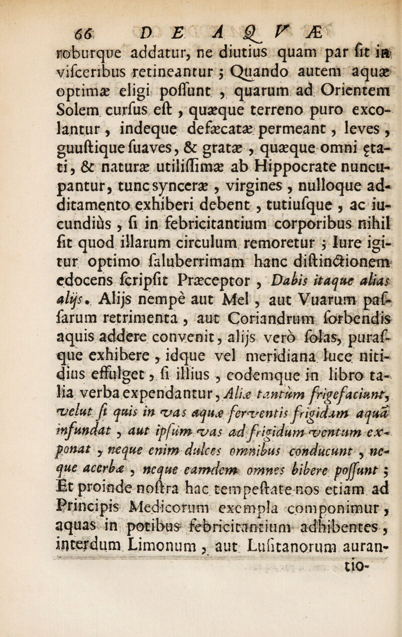 Pioburque addatur, ne diutius quam par fit ia> vifcenbus retineantur $ Quando autem aqua: optima eligi: poffunt , quarum ad Orientem Solem curfus eft , quatque terreno puro exco¬ lantur , indeque defecatse permeant, leves , guuftique fuaves, & gratae, quseque omni sta¬ ti, & naturte utiliffimx ab Hippocrate nuncu¬ pantur, tunc syncerae, virgines , nulloque ad¬ ditamento, exhiberi debent , tutiufque , ac iu- cundius , fi in febricitantium corporibus nihil fit quod illarum circulum, remoretur ; lure igi¬ tur optimo laluberrimam hanc diftin&ionem edocens fcripfit Praeceptor , Dahis itaque alias alijs.. Alijs nempe aut Mei, aut Vuarum paf- larum retrimenta, aut Coriandrum forbendis aquis addere convenit, alijs vero folas, puraf- que exhibere , idque vel meridiana luce niti¬ dius effulget, fi illius , eodemque in libro ta¬ lia verba expendantur, Alia tantum frigefacmnt, velat ft quis in vas aqua ferventis frigidam aqua infundat , aut ipjUm vas ad frigidum ventum ex~ ponat , neque enim dulces omnibus conducunt , ne¬ que acerba , neque eamdem omnes bibere poffunt; Et proinde noffra hac tempeftate nos etiam ad Principis Medicorum exempla componimur, aquas in potibus febricitantium adhibentes, interdum Limonum , aut Lufitanorum auran- tio-