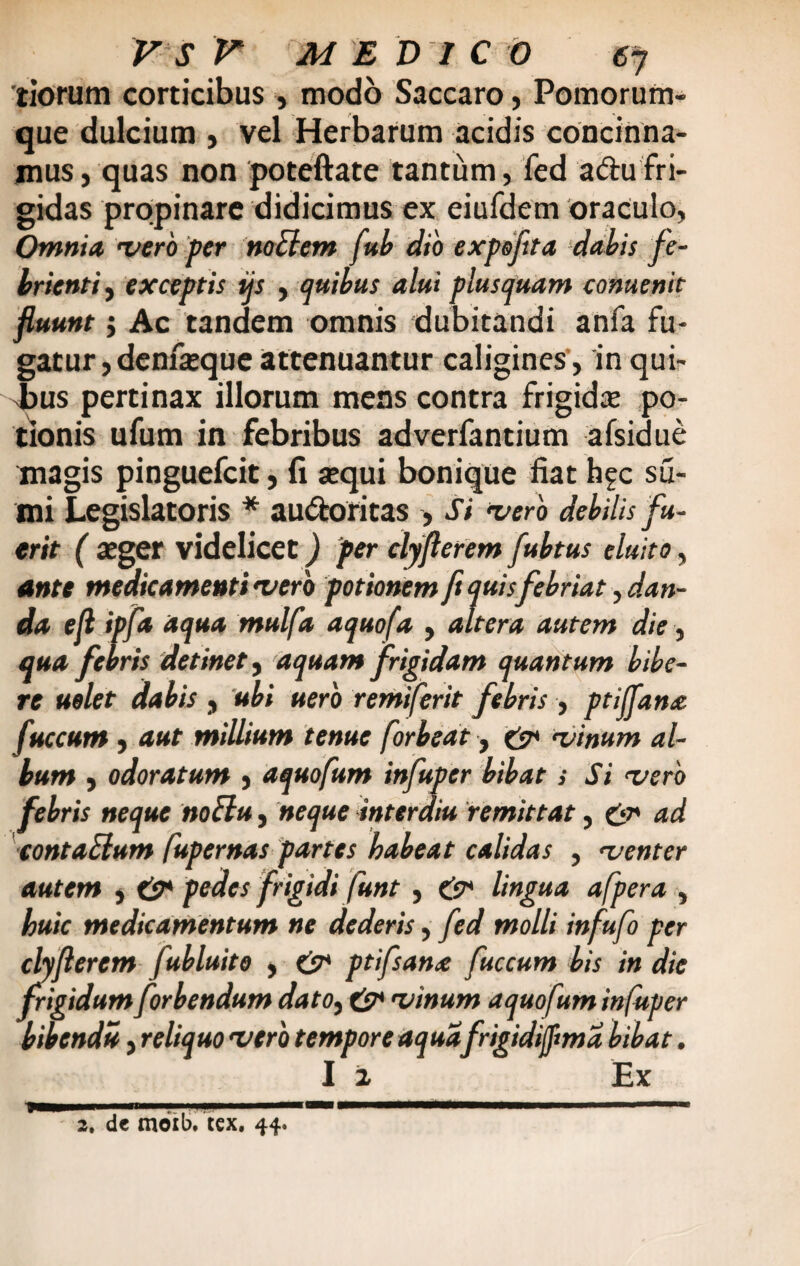 tiorum corticibus, modo Saccaro, Pomorum¬ que dulcium , vel Herbarum acidis concinna¬ mus , quas non poteftate tantum, fed adu fri¬ gidas propinare didicimus ex eiufdetn oraculo, Omnia, 'vero per noElem fub dio expoflta dabis fe¬ brienti , exceptis tjs , quibus alui plusquam conuenit fluunt $ Ac tandem omnis dubitandi anfa fu¬ gatur, denfeque attenuantur caligines , in qui¬ bus pertinax illorum mens contra frigidae po¬ tionis ufum in febribus adverfantium afsidue magis pinguefcit, fi sequi bonique fiat hfc su¬ mi Legislatoris * auctoritas , Si vero debilis fu¬ erit ( aeger videlicet) per cly flerem fubtus eluito, ante medicamenti vero potionem ftquis febriat, dan¬ da efl ipfa aqua mulfa aquofa , altera autem die, qua febris detinet, aquam frigidam quantum bibe¬ re uelet dabis , ubi uero remiferit febris , ptijfana fuccum, aut millium tenue forbeat, & vinum al¬ bum , odoratum , aquofum infuper bibat s Si vero fd ris neque noElu, neque interdiu remittat, & ad contaElum fupernas partes habeat calidas , <venter autem , {?* pedes frigidi funt, & lingua afpera , huic medicamentum ne dederis, fed molli infufo per cly flerem fubluito , & ptifsana fuccum bis in die frigidum forbendum dato, & vinum aquofum infuper bibenda, reliquo vero tempore aquafrigidifma bibat.