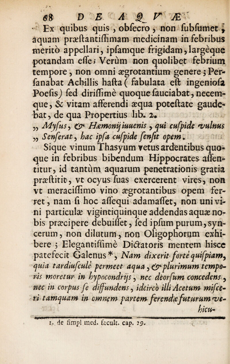 • Ex quibus quis , obfecro , non fubfumet » aquam pra;ftantiffimam medicinam in febribus merito appellari, ipfamque frigidam, largeque potandam effe> Verum non quolibet febrium tempore, non omni xgrotantium genere ; Per- fanabat Achillis hafta ( fabulata eft ingeniofa Poefisj fed diri (Time quoque fauciabat, necem¬ que , & vitam afferendi «qua poteftate gaude¬ bat, de qua Propertius lib. 2* „ Adyfus, & Hamonij iuuenis , qui cufpide •vulnus „ Senferat, hac ipfa cufpide fenfit opem . Sique vinum Thasyum vetus ardentibus quo¬ que in febribus bibendum Hippocrates affen- titur, id tantum aquarum penetrationis gratia praeftitit, vt ocyus fuas exercerent vires, non vt meraciffimo vino «grotantibus opem fer¬ ret, nam fi hoc affequi adamaflet, non uni vi¬ ni particula; vigintiquinque addendas aqua; no¬ bis prcecipere debuinet, fed ipfum purum, syn- cerum, non dilutum, non Oligophotum exhi¬ bere 5 Elegantiffime Di&atoris mentem hisce patefecit Galenus*, Nam dixeritfortequifpiam, quia tardiufcule permeet aqua, & plurimum tempo¬ ris moretur in hypncondrtjs, nec deorfitm concedens , nec in corpus fe diffundens, idcirco illi Acetum mifce- ri tamquam in omnem partem ferendafuturum rve- hicu- i>.. de fimpl med. faculc.» cap.