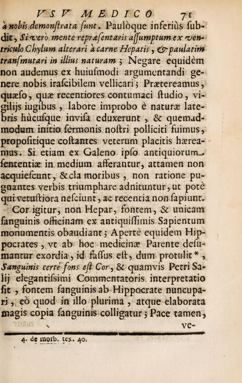 a nobis demanftrata funt.. PaulOque inferius fub- dit, Sivero, mente reprafentaris ajjfumptumex ven¬ triculo Chylum alterari 'a carne Hepatis, &paularim tranfmutari in illius naturam ; Negare equidem non audemus ex huiufmodi argumentandi ge¬ nere nobis irafcibilem vellicari; Praetereamus, qua?fo, qua? recentiores contumaci ftudio, vi- gilijs iugibus , labore improbo e natura late¬ bris hucufque invifa. eduxerunt , & quemad¬ modum initio fermonis noltri polliciti fuimus, propofitique coftantes veterum placitis haerea¬ mus. Si etiam, ex Galeno ipfo. antiquiorum., lententia? in medium afferantur, attamen non acquiefcunt, Secla moribus , non ratione pu¬ gnantes verbis triumphare adnituntur,ut pote qui vetuftiora nefciunt, ac recentia non fapiunt. Cor igitur, non Hepar, fontem, & unicam fanguinis officinam ex antiquiffirnis Sapientum monumentis obaudiant; Aperte equidem Hip¬ pocrates , vt ab hoc medicina? Parente defu- mantur exordia, id falfus elts dum protulit* , Sanguinis certe fons ejl Cor, & quamvis Petri Sa- lij elegantifsimi Commentatoris, interpretatio fit , fontem fanguinis ab Hippocrate nuncupa¬ ri , eo quod in illo plurima , atque elaborata magis copia fanguinis colligatur; Pace tamen, v ve-