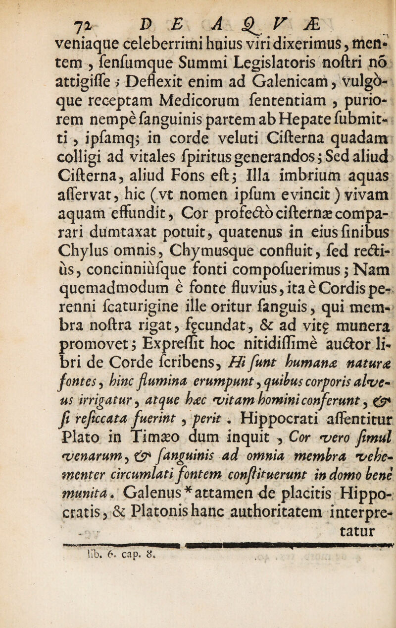 veniaque celeberrimi huius viri dixerimus, men- tem , fenfumque Summi Legislatoris noftri no attigifle ; Deflexit enim ad Galenicam, vulgo¬ que receptam Medicorum fententiam , purio¬ rem nempe fanguinis partem ab Hepate fubmit- ti, ipfamq; in corde veluti Cifterna quadam colligi ad vitales fpiritus generandos j Sed aliud Cifterna, aliud Fons eftj Illa imbrium aquas aflervat, hic (vt nomen ipfum evincit) vivam aquam effundit, Cor pro fedo cifterna compa¬ rari dumtaxat potuit, quatenus in eius finibus Chylus omnis, Chymusque confluit, fed re&i- us, concinniufque fonti compofuerimus $ Nam quemadmodum e fonte fluvius, ita e Cordis pe¬ renni fcaturigine ille oritur fanguis, qui mem¬ bra noftra rigat, fecundat, & ad vit? munera promovetExpreffit hoc nitidiffime au&or li¬ bri de Corde fcribens. Hi funt humana natura fontes, hinc flumina erumpunt , quibus corporis alve¬ us irrigatur, atque hac •vitam homini conferunt, & fi reficcata fuerint, perit. Hippocrati aflentitur Plato in Timseo dum inquit , Cor •vero fitmul •venarum, & fanguinis ad omnia membra •vehe¬ menter circumlati fontem conflituerunt in domo bene munita. Galenus*attamen de placitis Hippo¬ cratis, & Platonis hanc authoritatem interpre¬ tatur lib. 6. cap, 8* £