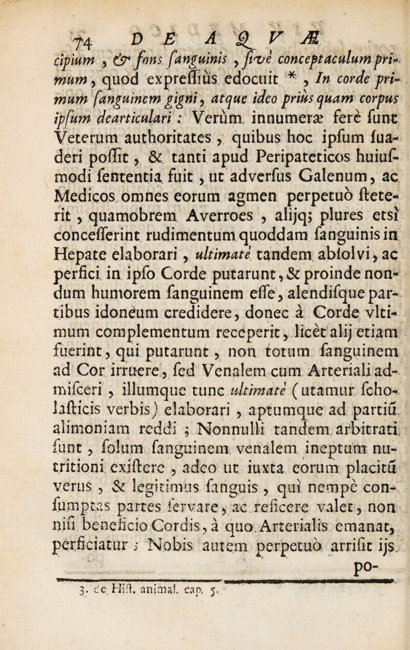 cipium , & fons [anguinis yftve conceptaculumpri* mum, quod expreflius edocuit * , In corde pri¬ mum fanguinem gigni, atque ideo priusquam corpus ipfum dearticulari: Verum, innumera; fere fune Veterum authoritates , quibus hoc ipfum fua- deri poflit, & tanti apud Peripateticos huiuf- modi fententia fuit,ut adverfus Galenum, ac Medicos omnes eorum agmen perpetuo ftete- rit, quamobrem Averroes , alijq; plures etsi conceflerint rudimentum quoddara fanguinisin Hepate elaborari, ultimate tandem abfolvi, ac perfici, in ipfo Corde putarunt, & proinde non» dum humorem fanguinem elfe, alendifque par¬ tibus idoneum credidere, donec a Corde vlti- mum complementum receperit, licetalij etiam fuerint, qui putarunt, non totum fanguinem ad Cor irruere, fed Venalem cum Arterialiad- mifceri , iliumque tunc ultimate ( utamur fcho- lafticis verbis) elaborari , aptum que ad partiu alimoniam reddi ; Nonnulli tandem arbitrati, funt, folum fanguinem venalem ineptum nu- tritioni: exifterc , adeo ut iuxta eorum placitu verus , & legitimus fanguis, qui nempe con- fiimptas partes fervare, ac reficere valet, non nifi beneficio Cordis, a quo. Arterialis emanat, perficiatur > Nobis autem perpetuo arrifit ijs po- 3. ce Hi:l. animal cap, 5.