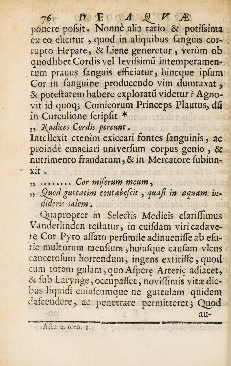 7f D E \A C r A ponere pofsjt. Nonne alia ratio & potifsima ex eo elicitur , quod in aliquibus fanguis cor¬ rupto Hepate, & Liene generetur , verum ob quodlibet Cordis vel levifsimu intemperamen- tum prauus fanguis efficiatur, hineque ipfum Cor in fanguine producendo vim dumtaxat 9 & poteftatem habere exploratu videtur ? Agno¬ vit id quoqj Comicorum Princeps Plautus, du in Curculione fcripfit * „ Radices Cordis pereunt. Intellexit etenim exiccari fontes fanguinis, ac proinde emaciari univerfum corpus genio , & nutrimento fraudatum, & in Mercatore fubiun- xit . „ ........ Cor miferum meum, „ Quod guttatim eontabefeit, quaji in aquam, in¬ dideris salem» Quapropter in Sele&is Medicis clariffimus Vanderlinden teftatur, in cuifdam viri cadave¬ re Cor Pyro affato perfimile adinueniffe ab efu- rie multorum menfium ,huiufque caufam vicus cancerofum horrendum, ingens extitiffe,quod cum totam gulam, quo Afpere Arterie adiacet, & iub Larynge, occupaffet, noviffimis vitat die¬ bus liquidi cuiufcumque ne guttulam quidem defeendere, ac penetrare permitteret j Quod au-