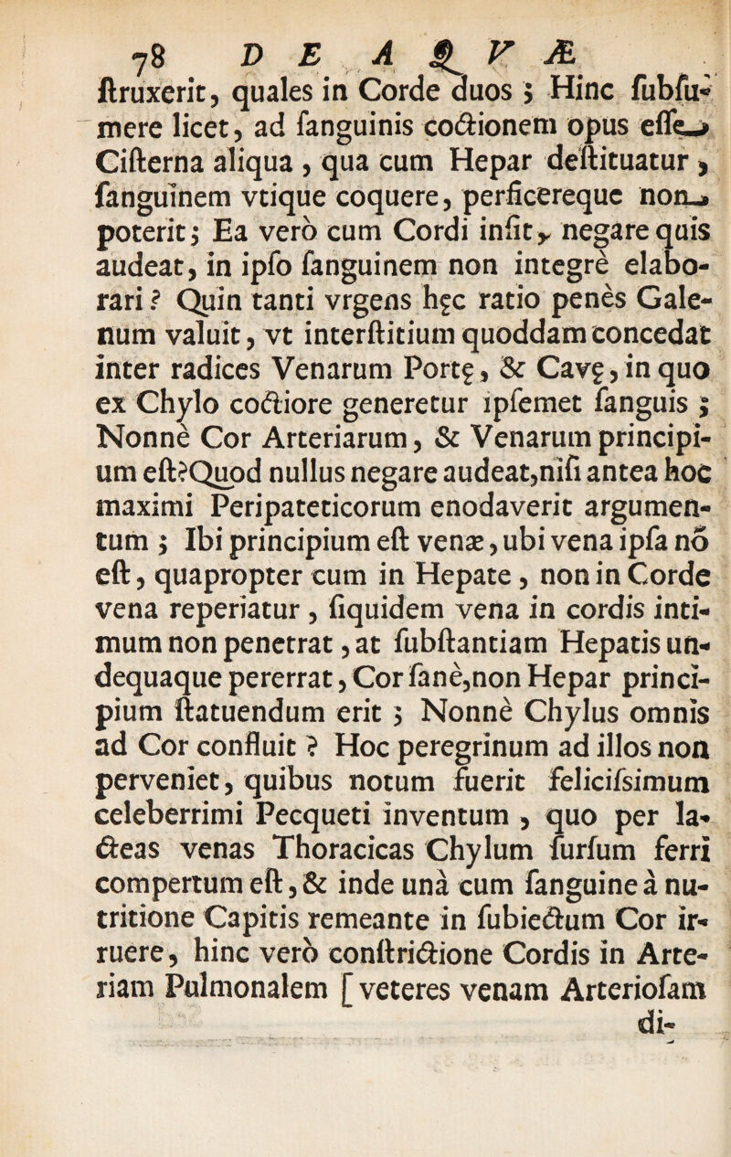 ftruxerit, quales in Corde duos > Hinc fubfu- mere licet, ad fanguinis co&ionem opus efle^ Cifterna aliqua , qua cum Hepar deftituatur, fanguinem vtique coquere, perficerequc noru. poterit j Ea vero cum Cordi iniit y negare quis audeat, in ipfo fanguinem non integre elabo¬ rari ? Quin tanti vrgens h^c ratio penes Gale¬ num valuit, vt interftitium quoddam concedat inter radices Venarum Portf, & Cav£,inquo ex Chylo co&iore generetur lpfemet fanguis ; Nonne Cor Arteriarum, & Venarum principi¬ um eft?Quod nullus negare audeat,nifi antea hoc maximi Peripateticorum enodaverit argumen¬ tum j Ibi principium eft venae, ubi vena ipfa no eft, quapropter cum in Hepate, non in Corde vena reperiatur , fiquidem vena in cordis inti¬ mum non penetrat, at fubftantiam Hepatis un- dequaque pererrat, Cor fane,non Hepar princi¬ pium ftatuendum erit 5 Nonne Chylus omnis ad Cor confluit ? Hoc peregrinum ad illos non perveniet, quibus notum fuerit felicifsimum celeberrimi Pecqueti inventum , quo per la- deas venas Thoracicas Chylum furfum ferri compertum eft, & inde una cum fanguine a nu- tritione Capitis remeante in fubie&um Cor ir¬ ruere, hinc vero conftridione Cordis in Arte¬ riam Pulmonalem [ veteres venam Arteriofam di-