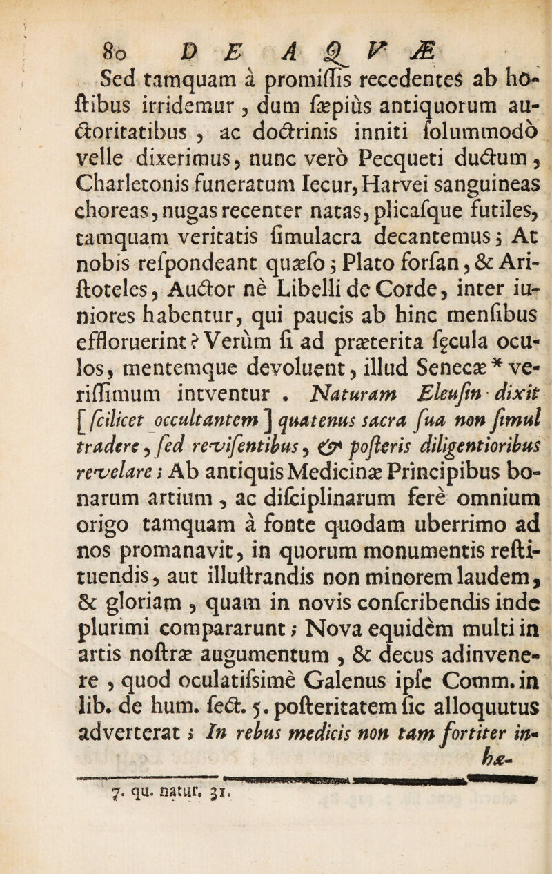 Sed tamquam a promiflis recedentes ab ho- ftibus irridemur , dum faepius antiquorum au- doritatibus , ac dodrinis inniti iolummodo velle dixerimus, nunc vero Pecqueti dudum, Charletonis funeratum Iecur,Harvei sanguineas choreas, nugas recenter natas, plicafque futiles, tamquam veritatis fimulacra decantemus 3 At nobis refpondeant qujefo 5 Plato forfan, & Ari- ftoteles, Audor ne Libelli de Corde, inter iu- niores habentur, qui paucis ab hinc menfibus effloruerint? Verum fi ad pmerita fgcula ocu¬ los, mentemque devoluent, illud Seneca? *ve- riflimum intventur . Naturam Eleuftn dixit [ fcilicet occultantem ] quatenus sacra ft\ta non ftmul tradere, fed revifentibus, & poderis diligentioribus revelare; Ab antiquis Medicina Principibus bo¬ narum artium, ac difciplinarum fere omnium origo tamquam a fonte quodam uberrimo ad nos promanavit, in quorum monumentis refti- tuendis, aut illuttrandis non minorem laudem, & gloriam , quam in novis confcribendis inde plurimi compararunt; Nova equidem multi in artis noftra? augumentum , & decus adinvene- re , quod oculatifsime Galenus ipfe Cotnm. in lib. de hum. fed. 5. pofteritatem lic alloquutus adverterat; In rebus medicis non tam fortiter in• ha-