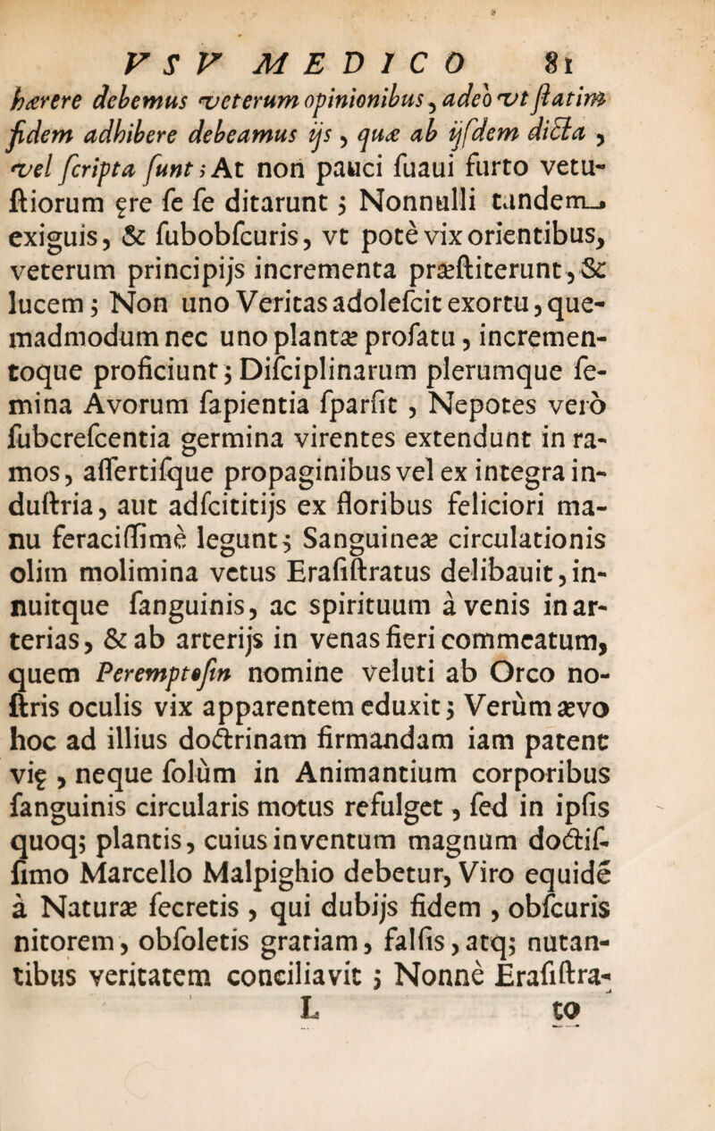 b terere debemus veterum opinionibus, adeo ut Jiatim fidem adbibere debeamus ijs , qu<e ab ijfdem dici a , <vel feripta funt; At non pauci fuaui furto vetu- ftiorum fre fe fe ditarunt $ Nonnulli tandem_. exiguis, & fubobfcuris, vt pote vix orientibus, veterum principijs incrementa prseftiterunt, Sc lucem; Non uno Veritasadolefcit exortu,que¬ madmodum nec uno planta; profatu, incremen¬ toque proficiunt; Difciplinarum plerumque fe¬ mina Avorum fapientia fparfit, Nepotes vero fubcrefcentia germina virentes extendunt in ra¬ mos, alfertilque propaginibus vel ex integra in- duftria, aut adfcititijs ex floribus feliciori ma¬ nu feraciflime legunt; Sanguinea; circulationis olim molimina vetus Erafiftratus delibauit,in- nuitque fanguinis, ac spirituum avenis in ar¬ terias , & ab arterijs in venas fieri commeatum, quem Perempttfm nomine veluti ab Orco no- ftris oculis vix apparentem eduxit ; Verum aevo hoc ad illius dodrinam firmandam iam patent vi? , neque folum in Animantium corporibus fanguinis circularis motus refulget, fed in ipfis quoq; plantis, cuius inventum magnum do&if- fimo Marcello Malpighio debetur, Viro equide a Natura; fecretis , qui dubijs fidem , obfcuris nitorem, obfoletis gratiam, falfis,atq; nutan¬ tibus veritatem conciliavit ; Nonne Erafiftra- L. t o