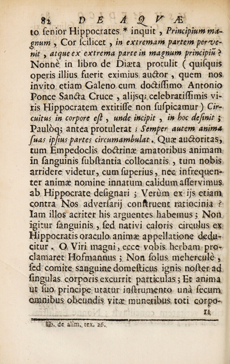 to lenior Hippocrates * inquit , Principium ma¬ gnum , Cor Icilicet , in extremam partem perve¬ nit y atque ex extrema parte in magnum principii* ? Nonne in libro de Diaeta protulit ( quifquis operis illius, fuerit eximius audior , quem nos invito etiam Galeno cum dodiflimo Antonio Ponce Sanda Cruce , alijsq; celebrati (limis vi¬ ris Hippocratem extitifle non fufpicamur ) Cir¬ cuitus in corpore eft , unde incipit , in hoc definit $ Pauloq; antea protulerat; Scrnpcr autem anima fiuas ipfmspart.es circumambulat. Qute audoritas, tum Empedoclis dodrinat amatoribus animam in fanguinis fubftantia collocantis , tum nobis arridere videtur, cum fuperius, nec infrequen- ter animat nomine innatum calidum aflervimus. ab Hippocrate defignari j Verum ex-ijs. etiam, contra Nos adverfarij conftruent ratiocinia i- Iam illos acriter his arguentes habemus j. Non igitur fanguinis , fed nativi caloris circulus ex Hippocratis oraculo, an imae appellatione dedu¬ citur . Q Viri magni , eccc vobis, herbam pro¬ clamaret Hofmannus ; Non folus mehereule , fed comite sanguine domefticus ignis nofter ad fingulas. corporis excurrit particulas i Et anima ut fuo principe- utatur inftrumento una fecum omnibus obeundis vitat muneribus toti carpo-