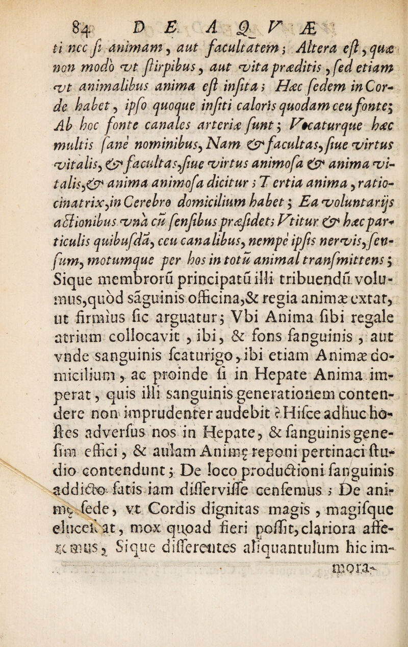 ti nec jl animam, aut facultatem; Altera eft, qua non modo vt f irpihus, aut vita traditis, fed etiam <vt animalibus anima ejl in fit a i Haec fedem in Cor¬ de habet, ipfo quoque inftti caloris quodam ceu fonte^ Ab hoc fonte canales arteriae funt 5 Vtcaturque haec multis fane nominibus, Nam & facultas^ fiue virtus vitalis, 6^ faadtasfme virtus animofa & anima vi- talis^&* anima animofa dicitur; Tertia anima, ratio- cinatrixym Cerebro domicilium habet ; Ea voluntarijs aclionwus vna cu fenfibus praefidets Vititur & haec par* ticulis quibufddy coi canalibus^ nempe ipfis nervisyfen- fum, motumque per hos in totu animal tranfmittens; Sique membroru principatu illi tribuendu volu¬ mus, quod saguinis officina,& regia anima: extar, ut firmius fic arguatur; Vbi Anima fibi regale atrium collocavit , ibi, & fons fanguinis , aut vnde sanguinis fcaturigo^ibi etiam Animae do¬ micilium > ac proinde u in Hepate Anima im¬ perat , quis illi sanguinis generationem conten¬ dere non imprudenter audebit ?. Hifce adhuc hd- llrcs adverfus nos in Hepate, & fanguinis gene- fim effici, & aulamAnimi?reponipertinaciftu- dio contendunt; De locoprodudionifanguinis addid-o fatis iam differviiTe cenfenms > De anir ni!, fede, vt Cordis dignitas magis , magifque elncef at, mox quoad fieri poffit, clariora affe¬ remus* Sique differentes aliquantulum hicim- • mora-.