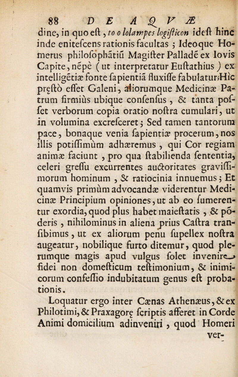 di ne, in quo eft, to o lolampes logifiicon ideft hinc inde enitefcens rationis facultas ; Ideoque Ho¬ merus philofophatiu Magifter Pallade ex lovis Capite, nepe (ut interpretatur Euftathius) ex intelligeciae fonte fapientia fluxiffe fabulatunHic prgfto eflet Galeni, aliorumque Medicina? Pa¬ trum firmius ubique confenfus , & tanta pof- fet verborum copia oratio noftra cumulari, ut in volumina excrefceret; Sed tamen tantorum pace, bonaque venia fapientia procerum, nos illis potiflimum adha?remus , qui Cor regiam anima? faciunt , pro qua ftabilienda fententia, celeri greflu excurrentes au&oritates gravifti- morum hominum , & ratiocinia innuemus; Et quamvis primum advocanda? viderentur Medi¬ cinae Principium opiniones,ut ab eo fumeren- tur exordia, quod plus habet maieftatis , & po¬ deris , nihilominus in aliena prius Caftra tran- fibimus , ut ex aliorum periu fupellex noftra augeatur, nobilique furto ditemur, quod ple¬ rumque magis apud vulgus folet invenire fidei non domefticum teftimonium, & inimi¬ corum confeflio indubitatum genus eft proba¬ tionis. Loquatur ergo inter Ca?nas Athen#us,&ex Philotimi,&Praxagorf feriptis afferet in Corde Animi domicilium adinveniri, quod Homeri ver-