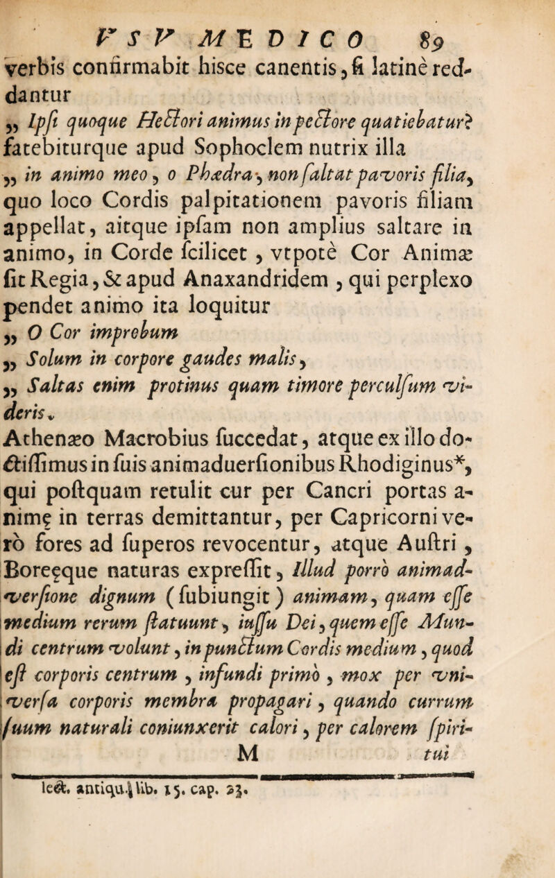 verbis confirmabit hisce canentis, fi latine red¬ dantur ,, Ipft quoque HeElori animus in pectore quatiebatur* fatebiturque apud Sophoclem nutrix illa ,, in animo meo, 0 Pkadra-, nonfaltatpavoris filia, quo loco Cordis palpitationem pavoris hliam appellat, aitque ipfam non amplius saltare in animo, in Corde fcilicet, vtpote Cor Animae fit Regia, & apud Anaxandridem , qui perplexo pendet animo ita loquitur „ O Cor imprebum j, Solum in corpore gaudes malis, j, Saltas enim protinus quam timore perculfum 'vi¬ deris V Athenaeo Macrobius fuccedat, atque ex illo do* dtiflimus in fu is animaduerfionibus Rhodiginus*, qui poftquam retulit cur per Cancri portas a- nime in terras demittantur, per Capricorni ve¬ ro fores ad fuperos revocentur, atque Auftri, Boreeque naturas expreflit, Illud porro animad- <verjione dignum (fubiungit) animam, quam cjfe medium rerum (latuunt, iujpt Dei,querneae Atun- \ di centrum 'volunt, in punctum Cordis medium, quod 1 efi corporis centrum , infundi primo , mox per <vni- •ver(a corporis membra propagari, quando currum fuum naturali coniunxerit calori, per calorem fpiri- M tui m 1 le&. antic^lib. 15. cap. 23.