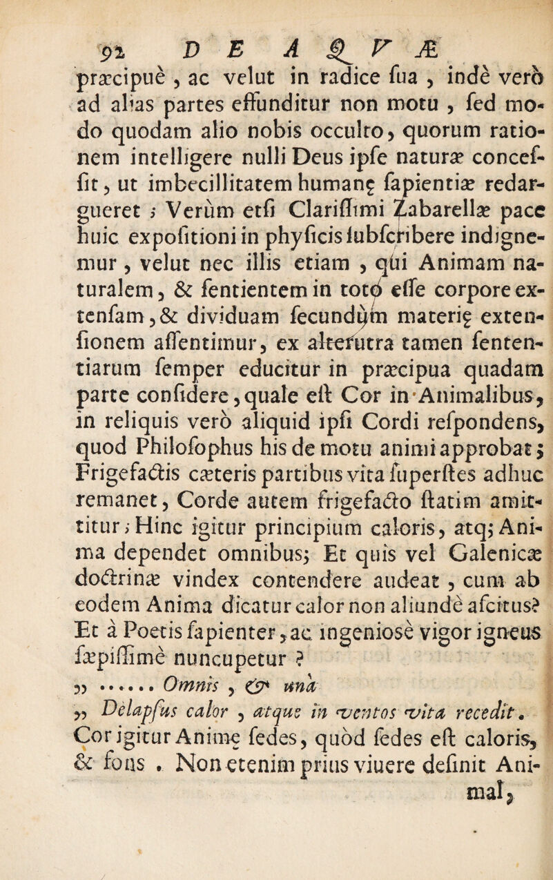 praecipue , ac velat in radice fua , inde vero ad alias partes effunditur non motu , fed mo¬ do quodam alio nobis occulto, quorum ratio¬ nem intelligere nulli Deus ipfe natura? concef- fit, ut imbecillitatem humang fapienti* redar¬ gueret ; Verum etfi Clarifltmi jpabarella? pace huic expofitioni in phyficisiubfctibere indigne- mur, velut nec illis etiam , qfii Animam na¬ turalem, & fentientemin tot^ efle corpore ex- tenfam,& dividuam fecundum materif exten- fionem aflentimur, ex altefutra tamen fenten- tiarum femper educitur in prarcipua quadam parte confidere, quale efi: Cor in •Animalibus, in reliquis vero aliquid ipfi Cordi refpondens, quod Philofophus his de motu animi approbat j Frigefa&is ca?teris partibus vita fuperftes adhuc remanet, Corde autem frigefa&o ftatim amit¬ titur; Hinc igitur principium caloris, atq; Ani¬ ma dependet omnibus; Et quis vel Galenica? do&rina? vindex contendere audeat, cum ab eodem Anima dicatur calor non aliunde afcitus? Et a Poetis fapienter,ae ingeniose vigor igneus fepiffime nuncupetur ? 55 ••»••• 0YYiYits j ,, Dclapfus calor , atque in ventos vita recedit. Cor igitur Anime fedes, quod fed es eft caloris, & fons . Non etenim prius viuere definit Ani¬ mal,