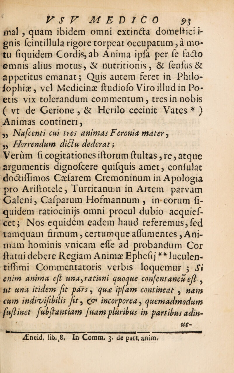 mal , quam ibidem omni extin&a domefiici i- gnis fcintillula rigore torpeat occupatum, a mo¬ tu fiquidem Cordis, ab Anima ipfa per fe fadto ©mnis alius motus, & nutritionis, & fenfus& appetitus emanat; Quis autem feret in Philo- iophia?, vel Medicina; ftudiofo Viro illud in Po¬ etis vix tolerandum commentum, tres in nobis ( vt de Gerione, & Herilo cecinit Vates * ) Animas contineri, „ Na fient i cui tres animas Feronia mater, ,, Horrendam didiu dederat s Verum fi cogitationes iftorum ftultas, re, atque argumentis dignofcere quifquis amet, conlulat do&iffimos Cadarem Cremoninum in Apologia pro Ariftotele, Turritanum in Artem parvam Galeni, Cafparum Hofmannum , in eorum fi¬ quidem ratiocinijs omni procul dubio acquief- cet; Nos equidem eadem haud referemus,fed tamquam firmum, certumque alTumentes, Ani¬ mam hominis vnicam efle ad probandum Cor ftatui debere Regiam Anima; Ephefij ** luculen- tifTimi Commentatoris verbis loquemur ; Si enim anima eji una, rationi quoque confintaneu ejl, ut una itidem fit pars, qua ipfam contineat , nam cum indivifibilis jit, incorporea, quemadmodum fuflinet fubfiantiam Juampluribus in partibus adin* ue- ^Eneid. lib.,8. In Comta. 3. depart, anim.