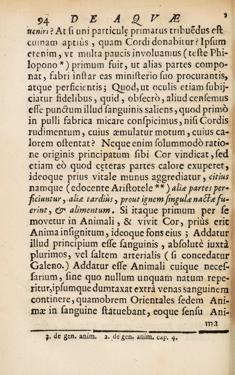 nenin ? At fi uni particulf primatus tribuedus eft cumatn aptius, quam Cordi donabiturr Ipfum etenim, vt multa paucis involuamus (tefte Phi- lopono *) primum fuit, ut alias partes compo¬ nat, fabri inftar eas miniiterio fuo procurantis, atque perficientis $ Quod, ut oculis etiam fubij- ciatur fidelibus, quid, obfecro,aliudcenfemus effe pundum illud fanguinis saliens, quod primo in pulli fabrica micare confpicimus, nili Cordis rudimentum, cuius temulatur motum, cuius ca¬ lorem oftentat? Neque enim folummodo ratio¬ ne originis principatum fibi Cor vindicat,fed etiam eo quod ceteras partes calore exuperet, ideoque prius vitale munus aggrediatur, citius namque ( edocente Ariftotele ** ) alite partes per¬ ficiuntur , alite tardius, prout ignem fmgulte naSltefu¬ erint , & alimentum. Si itaque primum per fe movetur in Animali, & vivit Cor, prius erit Anima infignitum, ideoque fons eius j Addatur iliud principium effe fanguinis , abfolute iuxti plurimos, vel faltem arterialis ( fi concedatur Galeno.) Addatur effe Animali cuique necefi- farium, fine quo nullum unquam natum re pe¬ ritur,ipfumque dumtaxat extra venas sanguinem continere,quamobrem Orientales fedem Ani- nue in fanguine ftatuebant, eoque fenfu Ani¬ ma & de gen. anim. 2. degen. anim. cap. 4.