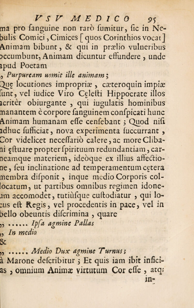 ma pro fanguine non raro fumitur, fic in Ne¬ bulis Comici, Cimices [quos Corinthios vocat] Animam bibunt, & qui in prmlio vulneribus accumbunt, Animam dicuntur effundere , unde ipud Poetam ,, Purpuream uomit ille animam; Qu£ locutiones impropria;, c^teroquin impia: funt, vel iudice Viro C^letti Hippocrate illos icriter obiurgante , qui iugulatis hominibus manantem e corpore fanguinemconfpicati hunc Animam humanam effe cenfebant; Quod niti adhuc fufficiat, nova experimenta fuccurrant , Cor videlicet neceifario calere, ac more Cliba¬ ni $ftuare propter fpirituum redundantiam, car- neamque materiem, ideoque ex illius affe&io- ne, feu inclinatione ad temperamentum cetera membra difponit , inque medio Corporis col¬ locatum, ut partibus omnibus regimen idone¬ am accomodet, tutiufque cuffodiatur , qui lo- :us ett Regis, vel procedentis in pace, vel in bello obeuntis difcrimina , quare 3, ..Ipfa- agmine Pallas „ In medio Se „ .Medio Dux agmine Turnus; a Marone defcribitur $ Et quis iam ibit infici¬ as , omnium Anima: virtutum Cor effe , atqj