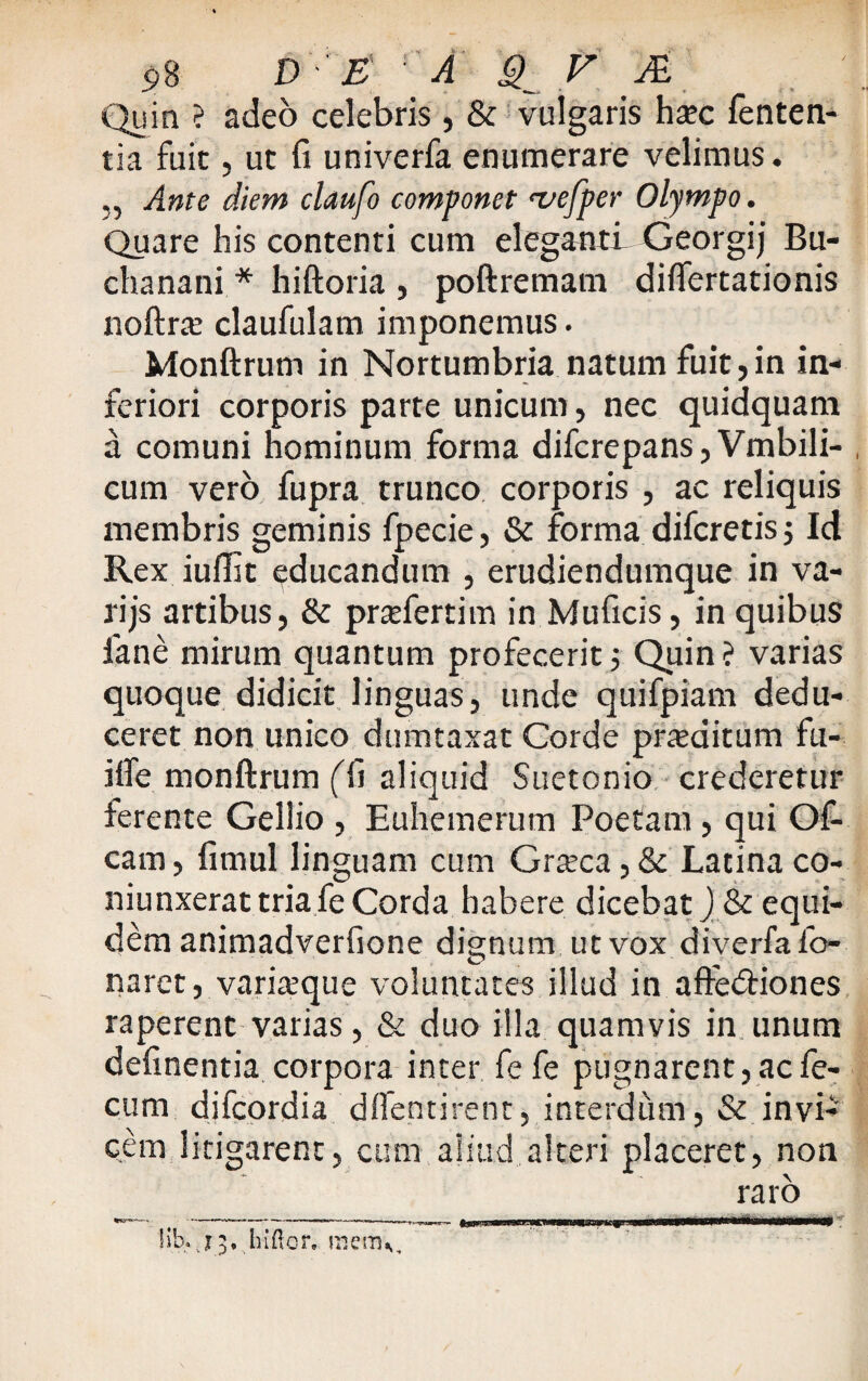 Quin ? adeo celebris, & vulgaris hax fenten- tia fuit, ut fi univerfa enumerare velimus. ,, Ante diem claufo componet <vefper Olympo. Quare his contenti cum eleganti Georgij Bu- chanani * hiftoria , poftremam diftertationis noftrte claufulam imponemus. Monftrum in Nortumbria natum fuit,in in¬ feriori corporis parte unicum, nec quidquam a comuni hominum forma difcrepans, Vrnbili- cum vero fupra trunco corporis , ac reliquis membris geminis fpecie, & forma difcretis ; Id Rex iuffit educandum , erudiendumque in va- rijs artibus, & pradertim in Muficis, in quibus iane mirum quantum profecerit; Quin ? varias quoque didicit linguas, unde quifpiam dedu¬ ceret non unico dumtaxat Corde praeditum fu- ifte monftrum (ft aliquid Suetonio crederetur ferente Gellio , Euhemerum Poetam, qui Of- cam, fimul linguam cum Grteca, & Latina co- niunxerat tria fe Corda habere dicebat) & equi¬ dem animadverfione dignum ut vox diverfa fo- naret, variteque voluntates illud in afte&iones raperent varias, & duo illa quamvis in unum delinentia corpora inter fefe pugnarent, ac fe¬ cum difcordia dlfentirent, interdum, & invi¬ cem litigarent, cum aliud alteri placeret, non raro 1 ib* X3. hiftor, menv