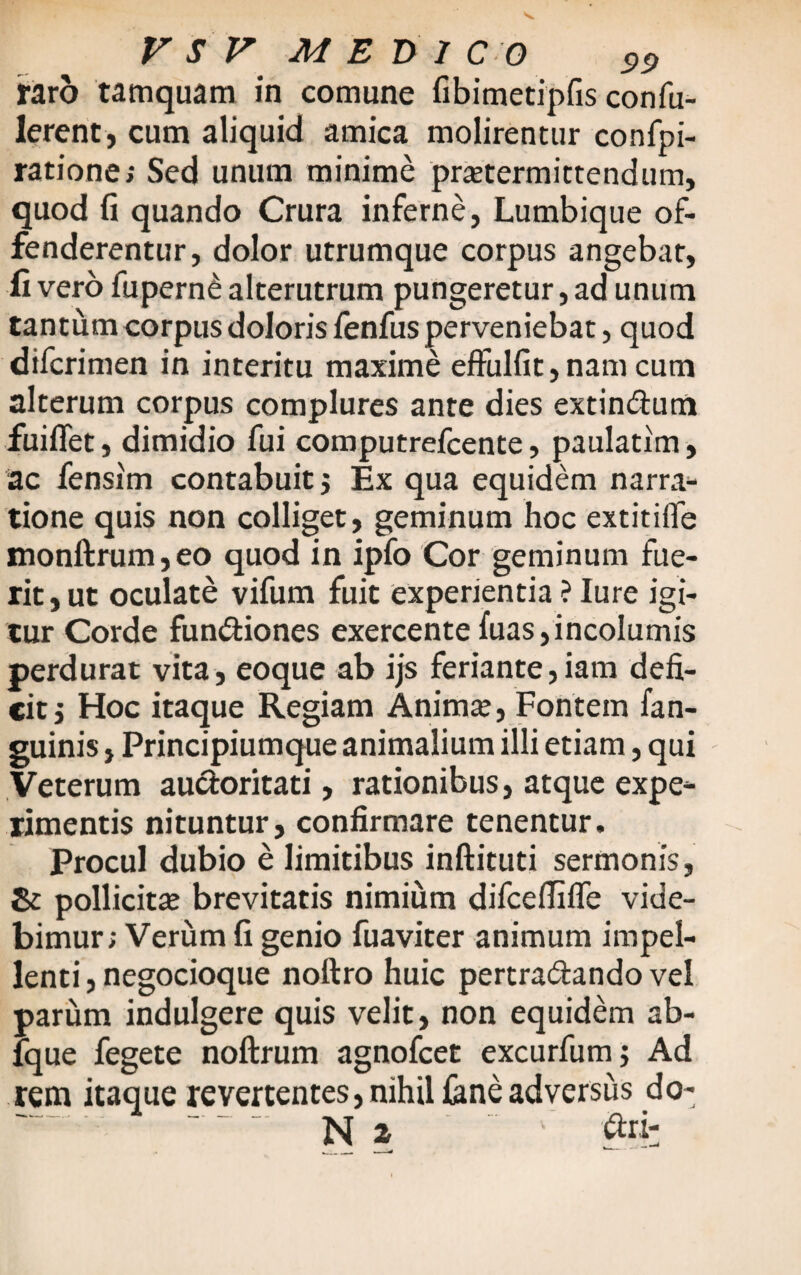 raro tamquam in comune fibimetipfis confu- lerent, cum aliquid amica molirentur confpi- ratione; Sed unum minime praetermittendum, quod fi quando Crura inferne, Lumbique of¬ fenderentur, dolor utrumque corpus angebar, ii vero fupern£ alterutrum pungeretur, ad unum tantum corpus doloris fenfus perveniebat, quod difcrimen in interitu maxime effulfit, nam cum alterum corpus complures ante dies extin&um fuiflet, dimidio fui computrefcente, paulatim, ac fensim contabuit $ Ex qua equidem narra¬ tione quis non colliget, geminum hoc extitifle monftrum,eo quod in ipfo Cor geminum fue¬ rit, ut oculate vifum fuit experientia ? Iure igi¬ tur Corde fundiones exercente fuas, incolumis perdurat vita, eoque ab ijs feriante,iatn defi¬ cit j Hoc itaque Regiam Anima;, Fontem fan- guinis, Principiumque animalium illi etiam, qui Veterum auctoritati, rationibus, atque expe¬ rimentis nituntur, confirmare tenentur. Procul dubio e limitibus inftituti sermonis, pollicitae brevitatis nimium difcefiifle vide¬ bimur; Verum fi genio fuaviter animum impel¬ lenti, negocioque noftro huic pertradando vel parum indulgere quis velit, non equidem ab- fque fegete noftrum agnofcet excurfum; Ad rem itaque revertentes, nihil feneadversus do- - N 2 ■ ' r to