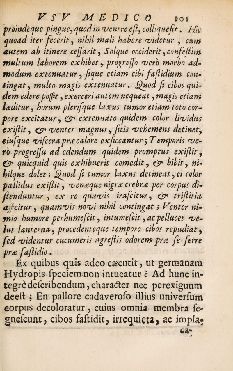 proinde que pingue ■> quod in ventre e (i, colliquefit. Hic quoad iter fecerit 5 nihil mali habere videtur y cum autem ab itinere cejjarit ? Solque occiderit ^confefiim multum lahorem exhibet y progreffio vero morbo ad¬ modum extenuatur 5 ftque etiam cibi faflidium con¬ tingat , multo magis extenuatur. Quod fi cibos qui¬ dem edere poffit 5 exerceri autem nequeat 5 magis etiam luditur, horum plerifque laxus tumor etiam toto cor¬ pore excitatur y & extenuato quidem color lividus exifiit5 & venter magnus yfit is vehemens detinety eiufque vifcera prx calore exficcantur $ Temporis ve¬ ro pregrejfu ad edendum quidem promptus exifiit, & quicquid quis exhibuerit comedit y & bibit ? ni- hilque dolet > Quod fi tumor laxus detineat 5 ei color pallidus exifiit, venaque nigra crebra per corpus di- fienduntur ? ex re quavis irafcitur 5 & trifiitia Ojfcitur) quamvis novi nihil contingat > Henter ni¬ mio humore perhumefcit 5 intuwefcit ^acpellucet ve- lut lanterna ? procedenteque tempore cibos repudiat y fed videntur cucumeris agrefiis odorem pne fe ferre pr<e fafiidio. Ex quibus quis adeo caecutit, ut germanam Hydropis fpeciemnon intueatur i Ad hunc in¬ tegre defcribendum,charad:er nec perexiguum deelt i En pallore cadaverofo illius univerfum corpus decoloratur , cuius omnia membra fe- gnefcuntp cibos faftidit7 irrequieta* ac impia-