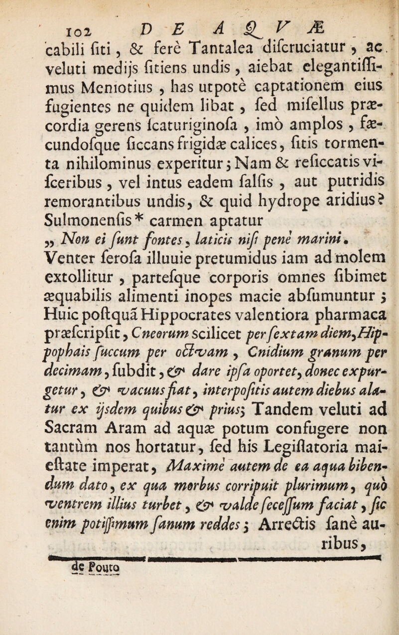 cabili fiti, & fere Tantalea difcruciatur , ac. veluti medijs fitiens undis , aiebat elegantifli- mus Memotius , has utpote captationem eius fugientes ne quidem libat, fed mifellus pra> cordia gerens Icaturiginofa , imo amplos , fx- cundofque ficcans frigidae calices, litis tormen¬ ta nihilominus experitur j Nam & reficcatis vi- fceribus , vel intus eadem fallis , aut putridis remorantibus undis, & quid hydrope aridius? Sulmonenlis* carmen aptatur „ Non ei funt fontes, laticis nif pene marini. Venter ferofa illuuiepretumidus iam ad molem extollitur , partefque corporis omnes libimet aequabilis alimenti inopes macie abfumuntur j Huic poftqua Hippocrates valentiora pharmaca pradcriplit, Cneemm scilicet perfextam diem^Hip- popbais fuccum per o flavam , Cnidium granum per decimam, fubdit, & dare ipfa oportet, donec expur¬ getur , & vacuus jiat, interpofttis autem diehus ala¬ tur ex ijsdem quibus prius$ Tandem veluti ad Sacram Aram ad aqua? potum confugere non tantum nos hortatur, fed his Legiflatoria mai- eftate imperat, Maxime autem de ea aqua biben¬ dum dato, ex qua morbus corripuit plurimum, quo rventrem illius turbet, & valde feceffum faciat, fic enim potijfmum fanum reddes 3 Arrepis fane au¬ ribus,