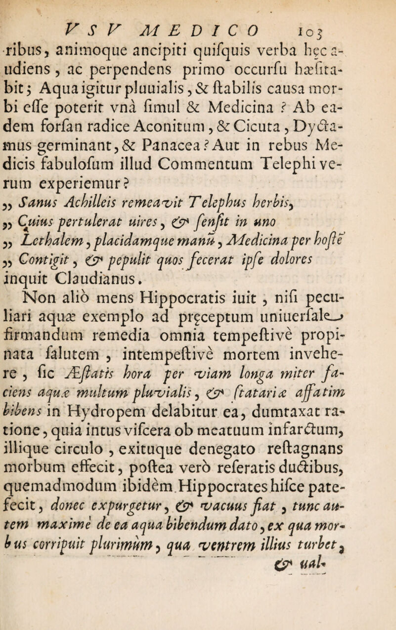 ribus, animoque ancipiti quifquis verba heca- udiens , ac perpendens primo occurfu balita¬ bit 5 Aqua igitur pluuialis, & flabilis causa mor¬ bi effe poterir vna fimul & Medicina ? Ab ea¬ dem forfan radice Aconitum, & Cicuta, Dy&a- mus germinant,& Panacea?Aut in rebus Me¬ dicis fabulofum illud Commentum Telephi ve¬ rum experiemur? ,, Sanus Achilleis remeavit Telephus herbis, ,, Cuius pertulerat uires, & fenfit in uno „ Lerhalem, placidamque manu, Medicina per hofie ,, Contigit, & pepulit quos fecerat ipfe dolores inquit Claudianus. Non alio mens Hippocratis iuit, niu pecu¬ liari aqute exemplo ad pr^ceptum uniuerfale_^ firmandum remedia omnia tempeftive propi¬ nata falutem , intempeflive mortem invehe¬ re , fic ALfiatts hora per viam longa miter fa¬ ciens aqu.c multum pluvialis, & (tatari re affatim bibens in Hydropem delabitur ea, dumtaxat ra¬ tione , quia intus vifcera ob meatuum infandum, illique circulo , exituque denegato reftagnans morbum effecit, poftea vero referatis du&ibus, quemadmodum ibidem Hippocrates hifce pate¬ fecit , donec expurgetur, & vacuus fiat, tunc au¬ tem maxime de ea aqua bibendum dato, ex qua mor- bus corripuit plurimum, qua ventrem illius turbeta ~ 0* uaU