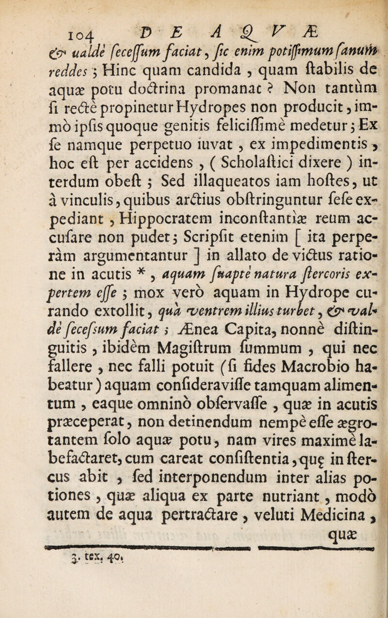 gj* ualde fecejfum faciat, ftc enim potiffimum fanum reddes; Hinc quam candida , quam flabilis de aquae potu dodrina promanac ? Non tantum fi rede propinetur Hydropes non producit 5 ina¬ nio ipfis quoque genitis felicifiime medetur$ Ex fe namque perpetuo iuvat , ex impedimentis , hoc eft per accidens , ( Scholaftici dixere ) in¬ terdum obeft ; Sed illaqueatos iam hoftes, ut a vinculis,quibus ardius obftringuntur fefeex¬ pediant , Hippocratem inconftantiae reum ac- cufare non pudet; Scripfit etenim [ ita perpe¬ ram argumentantur ] in allato de vidus ratio¬ ne in acutis * , aquam fttapte natura ftercoris ex¬ pertem effe ; mox vero aquam in Hydrope cu¬ rando extollit, qua ^ventrem illius turbet, & <val« de fecefsum faciat; y£nea Capita, nonne diflin- guitis , ibidem Magiftrum fummurn , qui nec fallere , nec falli potuit (fi fides Macrobio ha¬ beatur ) aquam confideravifle tamquam alimen¬ tum , eaque omnino obfervaffe , qua? in acutis praeceperat, non detinendum nempe effe aegro¬ tantem folo aqua? potu, nam vires maxime la- befadaret,cum careat confiftentia,quf infter- cus abit , fed interponendum inter alias po¬ tiones , qua? aliqua ex parte nutriant, modo autem de aqua pertra&are > veluti Medicina , qua?