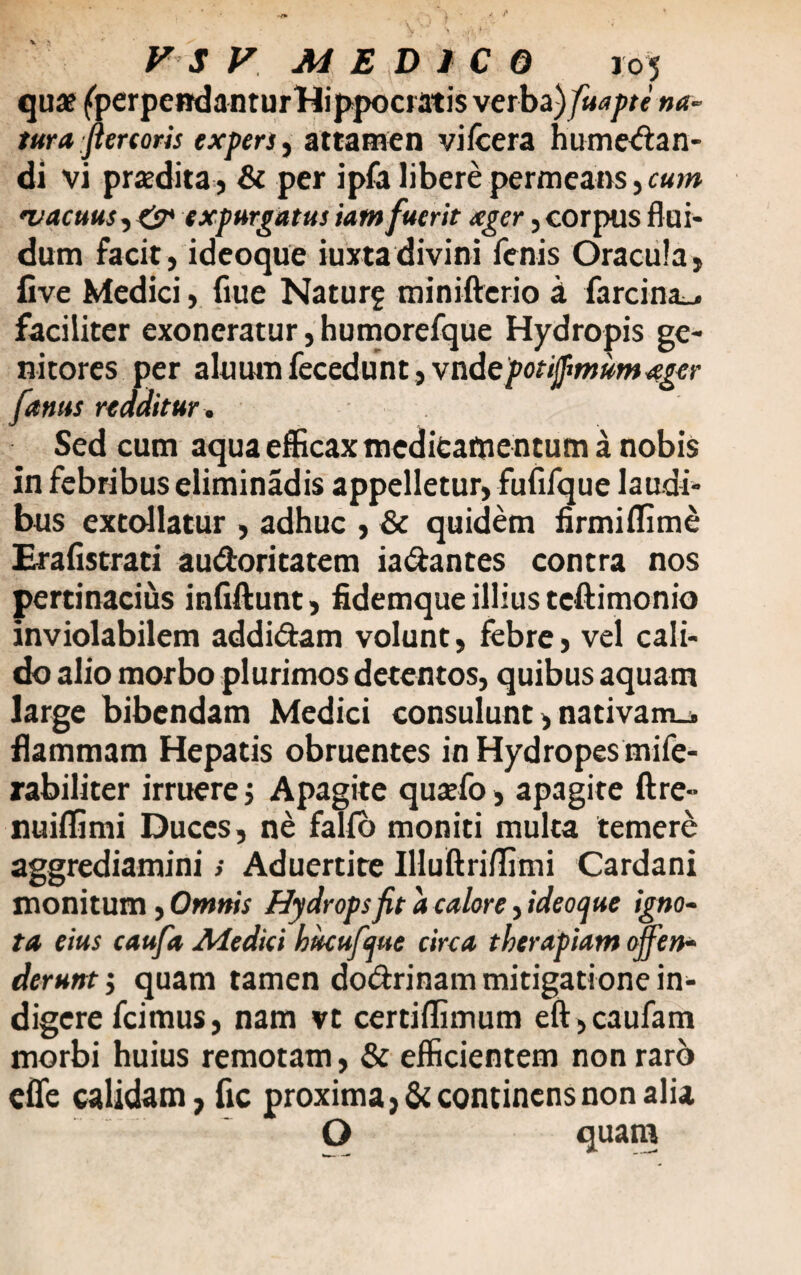 qua? fperpendanturHippocratis verba )fiuapte na¬ tum fartoris expers, attamen vifcera hume<fian- di vi prodita , & per ipfa libere permeans, cum 'vacuus■) O* expurgatus iam fuerit xger, corpus flui¬ dum facit, ideoque iumdivini fenis Oracula, five Medici, flue Naturg minifterio a farcina_, faciliter exoneratur, humorefque Hydropis ge¬ nitores per aluum fecedunt, vade potijfmum ager /anus redditur. Sed cum aqua efficax meditamentum a nobis in febribus eliminadis appelletur, fufifque laudi¬ bus extollatur , adhuc , & quidem firmiflime Erafistrati au&oritatem ia&antes contra nos pertinacius infiftunt, fidemque illius teftimonio inviolabilem addi&am volunt, febre, vel cali¬ do alio morbo plurimos detentos, quibus aquam large bibendam Medici consulunt, nativam.* flammam Hepatis obruentes in Hydropes mife- rabiliter irruere ; Apagite quaefo, apagite ftre» nuiffimi Duces, ne fallo moniti multa temere aggrediamini; Aduertite IHuftriffimi Cardani monitum, Omnis Hydrops fit a calore, ideoque igno¬ ta eius caufa Medici hucufque circa therapiam offen¬ derunt ; quam tamen doCtrinam mitigatione in¬ digere fcimus, nam vt certiffimum eft ,caufam morbi huius remotam, & efficientem non rarb effe calidam, fic proxima, & continens non alia O quam