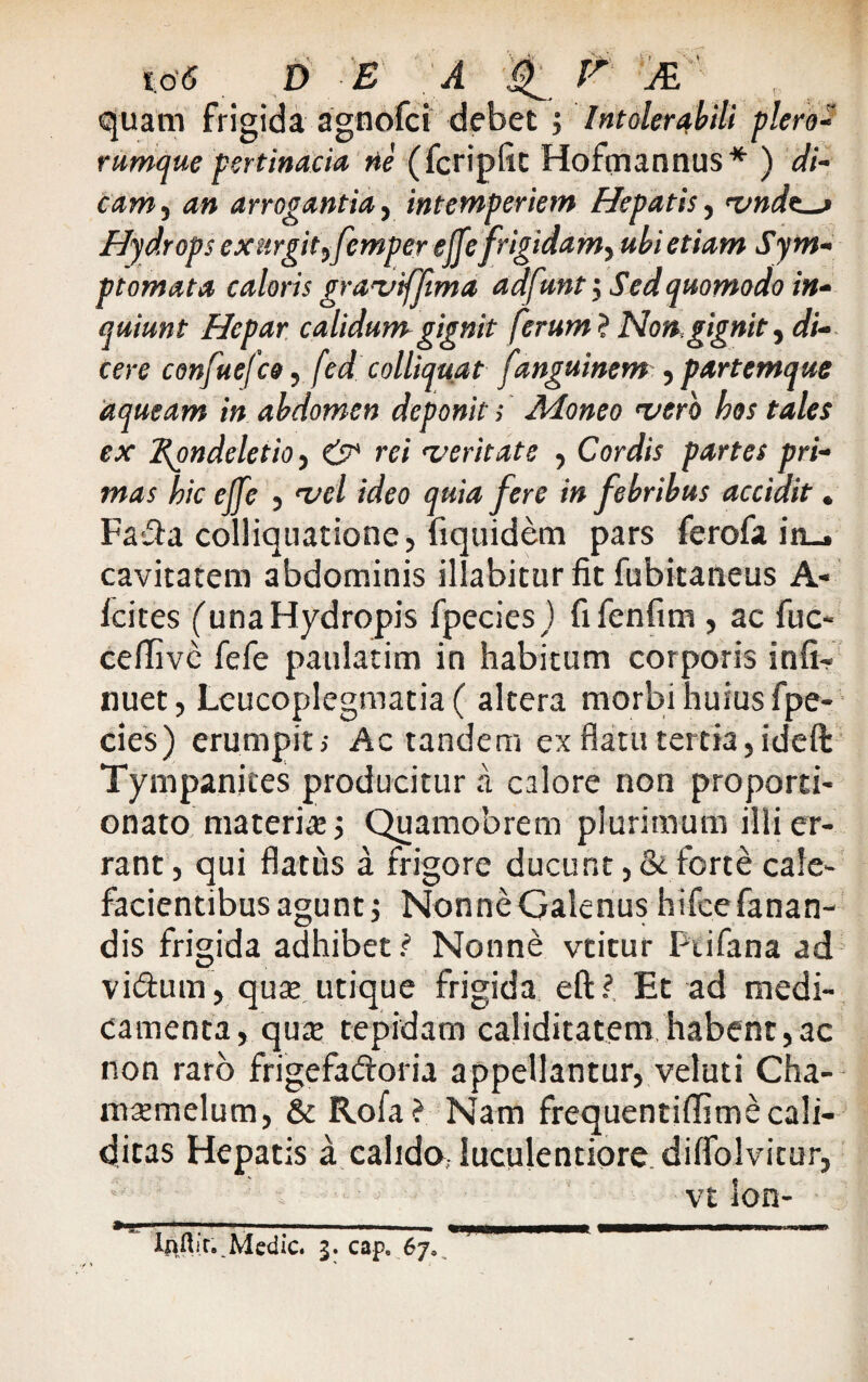 i,o'5 DEA -igf pr  quam frigida agnofci debet ; Intolerabili plero- rumque pertinacia ne (fcripfit Hofmannus* ) di¬ cam an arrogantia, intemperiem Hepatis, vndt~> Hydrops exurgittfemper ejfefrigidam^ ubi etiam Sym¬ ptomata caloris gravffima adfunt $ Sed quomodo in¬ quiunt Hepar calidum gignit ferum? Non, gignit.) di¬ cere confuefco, fed colliquat fanguinem , partemque aqueam in abdomen deponit; Adoneo vero hos tales ex 2{ondeletio, & rei veritate , Cordis partes pri¬ mas hic elfe , vel ideo quia fere in febribus accidit. Faka colliquatione, fiquidem pars ferofa in_. cavitatem abdominis illabitur fit fubitaneus A- lcites (una Hydropis fpecies) fifenfim , ac fuc- cefiive fefe panlatim in habitum corporis infi¬ rmet, Leucoplegmatia ( altera morbi huius fpe- cies) erumpit; Ac tandem ex flatu tertia, ideft Tympanites producitur a calore non proporti- onato materia:; Quamobrem plurimum illi er¬ rant, qui flatus a frigore ducunt, & forte cale¬ facientibus agunt •) Nonne Galenus hifce fanan¬ dis frigida adhibet ? Nonne vtitur Ptifana ad vi&urn, quse utique frigida eftf Et ad medi¬ camenta, qu^ tepidam caliditatem habent,ac non raro frigefa&oria appellantur, veluti Cha- msemelum, &Rofa? Nam frequentiffimecali- ditas Hepatis a calido,- luculentiore, diffolvitur, vtlon- ¥