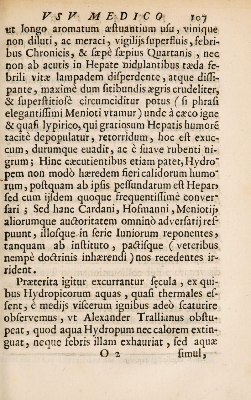 ut longo aromatum ajftuantium ufu, vinique non diluti, ac meraci, vigilijsfuperfluis,febri¬ bus Chronicis, & faepe fepius Quartanis , nec non ab acutis in Hepate nidulantibus ta:da fe¬ brili vitae lampadem difperdente, atque difli- pante, maxime dum fitibundis aegris crudeliter, & fuperftitiofe circumciditur potus ( fi phrafi elegantiflimi Menioti vtamur) unde aca:coigne & quafi lypirico, qui gratiosum Hepatis humore tacite depopulatur, retorridum, hoc eft exuc¬ cum, durumque euadit, ac e fuave rubenti ni¬ grum; Hinc caecutientibus etiam patet, Hydro pem non modo hteredem fieri calidorum humo ~rum,poftquam abipfis peffundatum eft Hepar> fed cum ijidem quoque frequentiflime Conver' fari ; Sed h3nc Cardani, Hofmanni , Meniotij> aliorumque au&oritatem omnino adverfarij ref- puunt, illofque-in ferie Iuniorum reponentes» tanquam ab inftituto , pa<ftifque ( veteribus nempe do&rinis inlmendi) nos recedentes ir¬ rident. Praeterita igitur excurrantur fecula , ex qui¬ bus Hydropicorum aquas , quafi thermales ef- fent, e medijs vifcerum ignibus adeo fcaturire obfervemus, vt Alexander Trallianus obftu- peat, quod aqua Hydropum nec calorem extin- guat, neque febris illam exhauriat, fed aqua: O 2 fimul,