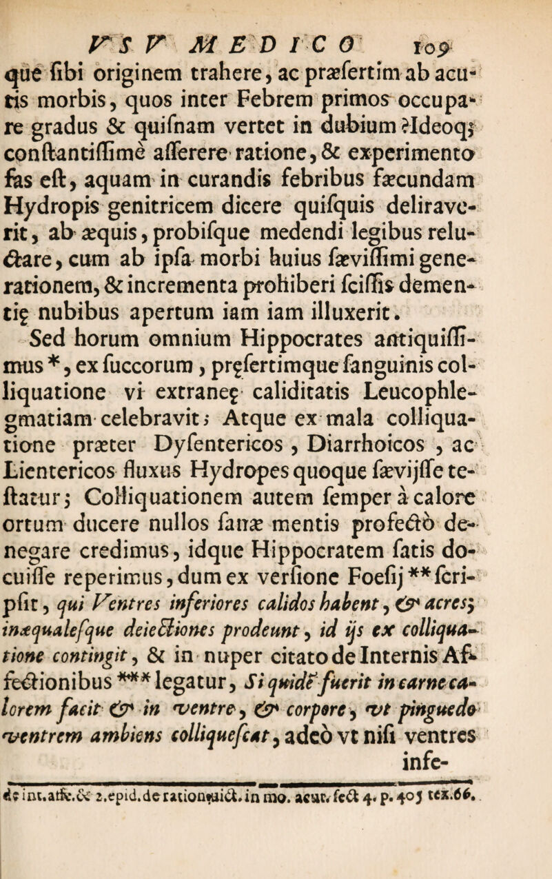 que (ibi originem trahere, ac prafertim ab acu¬ tis morbis, quos inter Febrem primos occupa¬ re gradus & quifnam vertet in dubium ?Ideoqj conftantidime afferere ratione, & experimento fas eft, aquam in curandis febribus fecundam Hydropis genitricem dicere quifquis delirave¬ rit , ab aequis, probifque medendi legibus relu¬ ctare, cum ab ipfa morbi huius fasviflimi gene¬ rationem, & incrementa prohiberi fciflis demen¬ ti? nubibus apertum iam iam illuxerit. Sed horum omnium Hippocrates antiquiffi- irrns *, ex fuccorum, pr?fertimque fanguinis col- liquatione vi extrane? caliditatis Leucophle¬ gmatiam celebravit; Atque ex mala colliqua- tione praeter Dyfentericos , Diarrhoicos , ac Lientericos fluxus Hydropes quoque fevijffe te- ftaturj CoMiquationem autem femper a calore ortum ducere nullos fanae menti9 profe&b de¬ negare credimus, idque Hippocratem fatis do- cuifle repetimus, dum ex verfione Foefij**icri- pfit, qui Ventres inferiores calidos habent, & acresj inaqualefque deieUiones prodeunt, id ijs ex colliqua- tione contingit, & in nuper citato de Internis Af- feCHonibus *** legatur, Si quid?fuerit in ear neca¬ torem facit & in 'ventre, & corpore $ 'Vt pinguedo 'ventrem ambiens (olliquefcat, adeo vt niii ventres «Uint.atfc.6c2,epid.derauontui&*inmo. acufrfeft 4« p. 405