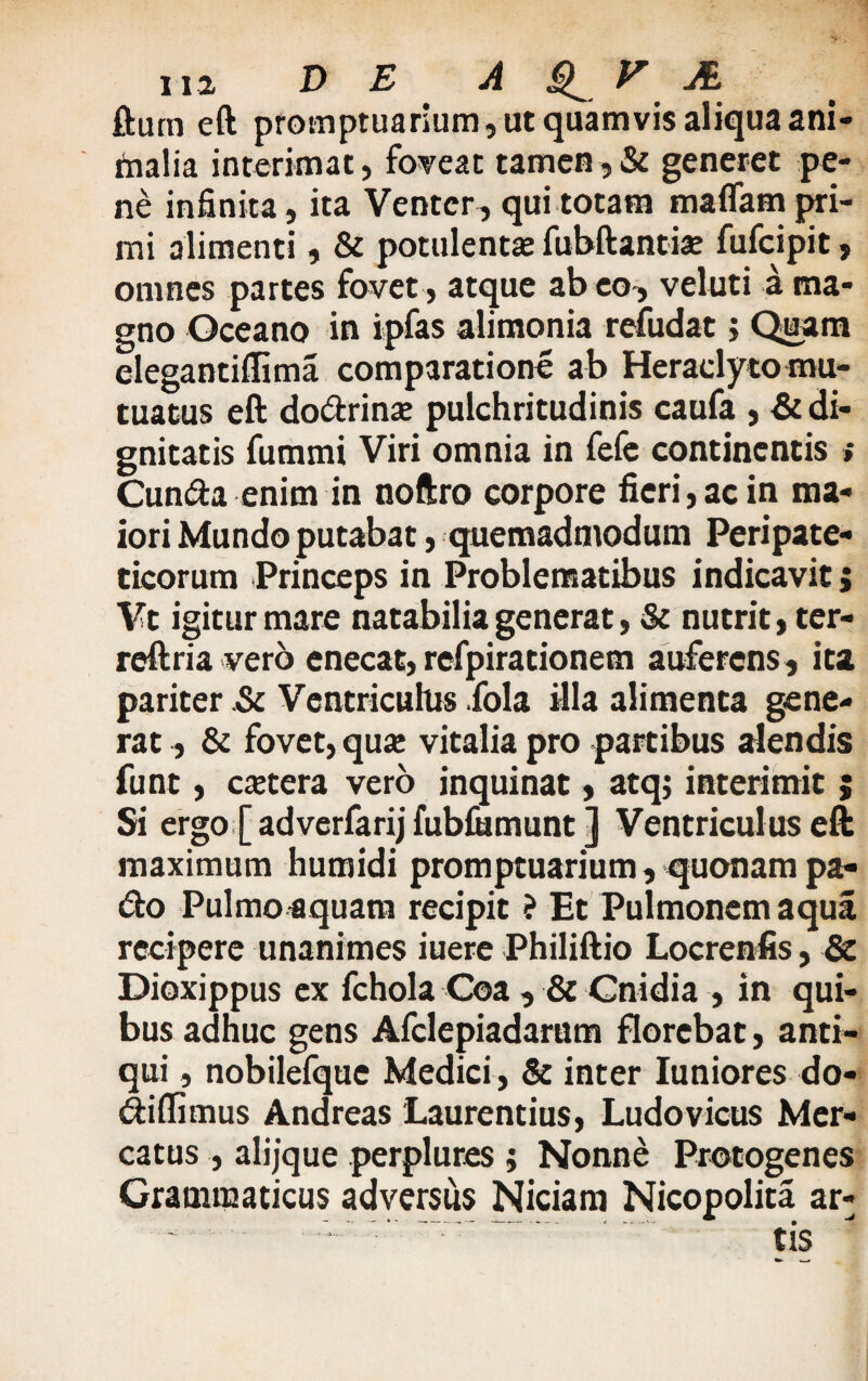 fturn eft promptuarium, ut quamvis aliqua ani¬ malia interimat, foveat tamen,& generet pe¬ ne infinita, ita Venter, qui totam maflam pri¬ mi alimenti, & potulentae fubftantise fufeipit, omnes partes fovet, atque ab eo, veluti a ma¬ gno Oceano in ipfas alimonia refudat j Quam elegantiffima comparatione ab Heraclytomu- tuatus eft dodrinse pulchritudinis caufa , & di¬ gnitatis fummi Viri omnia in fefe continentis » Cunda enim in noftro corpore fieri,ac in ma¬ iori Mundo putabat, quemadmodum Peripate¬ ticorum Princeps in Problematibus indicavit; Vt igitur mare natabilia generat, & nutrit, ter- reftria vero enecat, refpirationem auferens, ita pariter .& Ventriculus fola illa alimenta gene¬ rat , & fovet, quse vitalia pro partibus alendis funt, esetera vero inquinat, atqj interimit ; Si ergo [ adverfarij fubmmunt ] Ventriculus eft maximum humidi promptuarium, quonam pa- do Pulmoaquam recipit ? Et Pulmonem aqua recipere unanimes iuere Philiftio Locrenfis, & Dioxippus ex fchola Coa , & Cnidia , in qui¬ bus adhuc gens Afclepiadarum florebat, anti¬ qui , nobilefque Medici, & inter Iuniores do- diflimus Andreas Laurentius, Ludovicus Mer¬ catus , alijque perplures ; Nonne Protogenes Grammaticus adversus Niciam Nicopolita ar-