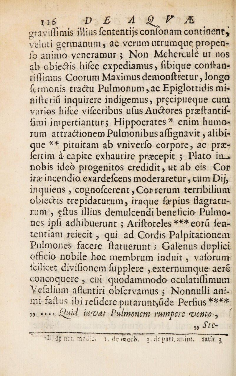 graviffimis illius fententijs confonam continent» vel uti germanum, ac verum utrumque propen- fo animo veneramur j Non Mehercule ur nos ab obiedis hifce expediamus, fibique conItan¬ ti ffi mus Coorum Maximus demonftretur, longo fermonis tradu Pulmonum,ac Epiglottidis mi- nifieriu inquirere indigemus, prgcipueque cum varios hifce vifceribus ufus Audores prasftantif- fimi impertianturj Hippocrates* enim humo¬ rum attradionem Pulmonibus affignavit, alibi- que ** pituitam ab vniverfo corpore, ac prae¬ ferunt a capite exhaurire praecepit j Plato in_. nobis ideo progenitos credidit, ut ab eis Cor ira? incendio exardefcens moderaretur, cum Dij, inquiens, cognofcerent, Gor rerum terribilium obiedis trepidaturum, iraque fepius flagratu¬ rum , fftus illius demulcendi beneficio Pulmo¬ nes ipfi adhibuerunt ; Ariftoteles *** eoru fen- tentiam reiecit, qui ad Cordis Palpitationem Pulmones facere ftatuerunt>• Galenus duplici officio nobile hoc membrum induit, vaforum fc i licet divifionem fupplere , externumque aere concoquere , cui quodammodo oculatiflimum Vefalium aflentiri obfervamus ; Nonnulli ani¬ mi faftus ibi refidere putarunt,ude Perfius**** 5> ♦• •• Quia iwvat Pulmonem rumpere vento , 59 Ster ^ 'H ucc. medic« i. dc ivotb, 3, de narr. anin% satu*, 3