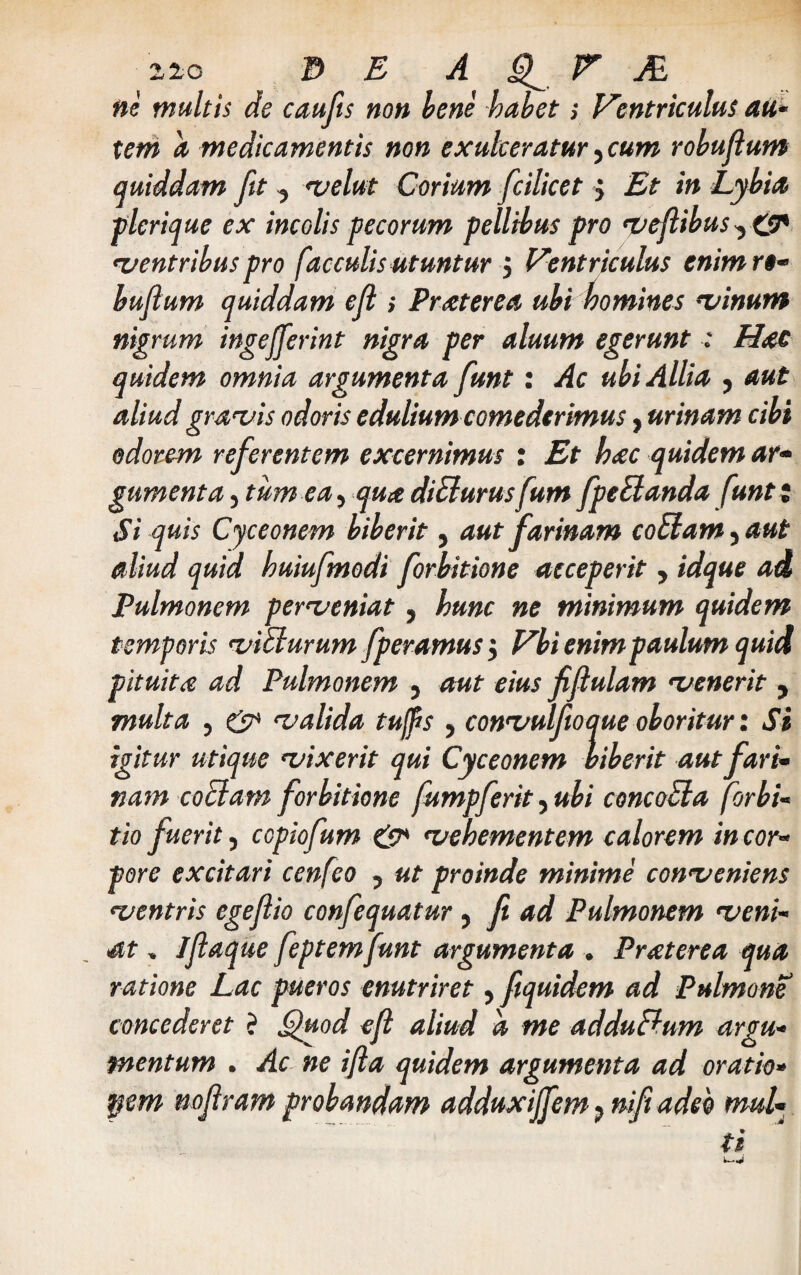 ne multis de caufts non bene habets Ventriculus au¬ tem a medicamentis non exulceratur , cum robujlum quiddam fit, velut Corium fcilicet $ Et in Lybia plerique ex incolis pecorum pellibus pro veftibus, £<P •ventribus pro faeculis utuntur j Ventriculus enim rt- bufium quiddam e fi ; Praterea ubi homines •vinum nigrum ingefferint nigra per aluum egerunt : Hae quidem omnia argumenta funt: Ac ubi Allia , aut aliud gravis odoris edulium comederimus, urinam cibi odorem referentem excernimus : Et hac quidem ar¬ gumenta , tum ea, qua diBurusfum fpeBanda funt; Si quis Cyceonem biberit, aut farinam coBam, aut aliud quid huiufmodi forbitione acceperit , idque ad Pulmonem perveniat, hunc ne minimum quidem temporis viBurum fperamus j Vbi enim paulum quia pituita ad Pulmonem , aut eius fiflulam venerit , multa , & valida tuffts , convulftoque oboritur: Si igitur utique vixerit qui Cyceonem biberit aut fari¬ nam coBam forbitione fumpferit, ubi concoBa forbi- tio fuerit, copiofum £9* vehementem calorem in cor¬ pore excitari cenfeo , ut proinde minime conveniens ventris egejlio confequatur, fi ad Pulmonem veni¬ at , ijlaque feptemfunt argumenta . Praterea qua ratione Lac pueros enutriret, ftquidem ad Pulmone concederet ? Quod efl aliud d me adduBum argu¬ mentum . Ac ne ifta quidem argumenta ad oratio• pem noftram probandam adduxijfem 9 nift adeo mul¬ ti *--• <4>