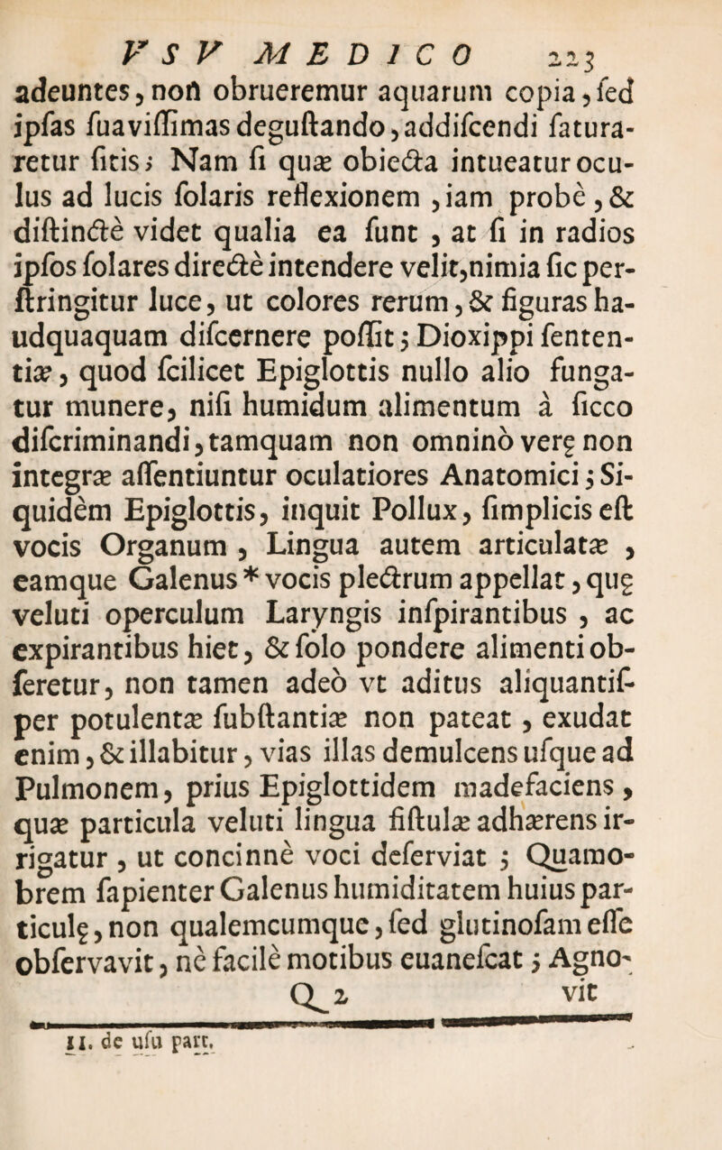 adeuntes, nort obrueremur aquarum copia, ied ipfas fuaviflimasdeguftando,addifcendi fatura- retur (itis; Nam fi quse obieda intueatur ocu¬ lus ad lucis folaris reflexionem ,iam probe ,& diftinde videt qualia ea funt , at fi in radios ipfos folares direde intendere velit,nimia fic per- ftringitur luce, ut colores rerum ,& figuras ha- udquaquam difcernere poflSt; Dioxippi fenten- tia*, quod fcilicet Epiglottis nullo alio funga¬ tur munere, nili humidum alimentum a ficco difcriminandi, tamquam non omnino verg non integra aflentiuntur oculatiores Anatomici, Si¬ quidem Epiglottis, inquit Pollux, fimpliciseft vocis Organum , Lingua autem articulata , eamque Galenus * vocis pledrum appellat, qug veluti operculum Laryngis infpirantibus , ac expirantibus hiet, &folo pondere alimenti ob- feretur, non tamen adeo vt aditus aliquantif- per potulenta; fubftantia; non pateat, exudat enim, & illabitur, vias illas demulcens ufque ad Pulmonem, prius Epiglottidem madefaciens, qua; particula veluti lingua fiftula; adimens ir¬ rigatur , ut concinne voci deferviat 5 Quamo- brem fapienter Galenus humiditatem huius par- ticulf ,non qualemcumque,fed glutinofamefle obfervavit, ne facile motibus euanefcat 5 Agno-