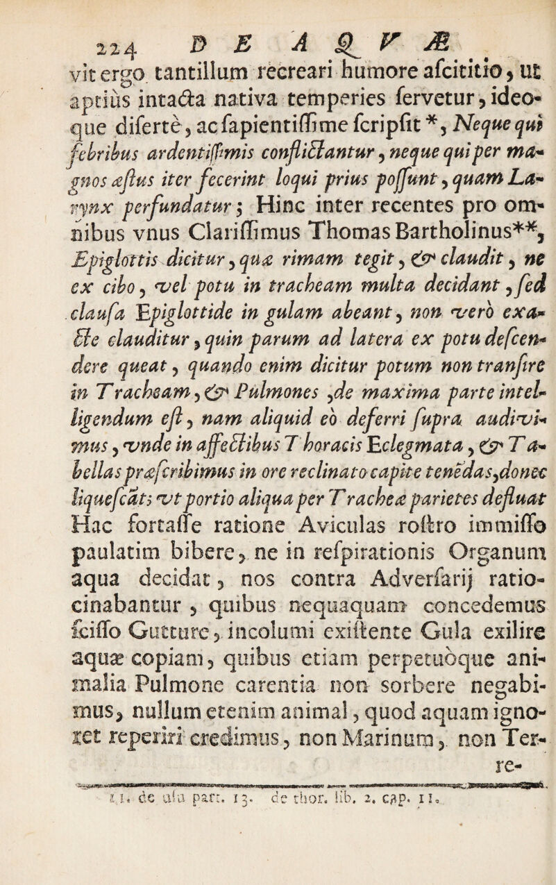 224 D E A £1 V M vit ergo tantillum reereari humore afcititio, ut aptius intada nativa temperies fervetur, ideo que diferte, acfapientiffime fcripfit*, Neque qui febribus ardentifimis confliflantur, neque qui per ma- ptos aflus iter fecerint loqui prius pojflunt, quam La¬ rynx perfundatur $ Hinc inter recentes pro om¬ nibus vnus Clariffimus Thomas Bartholinus**, Epiglottis dicitur > qua rimam tegit, & claudit, ne ex cibo, vel potu in tracheam multa decidant ,fed claufa Epiglottide in gulam abeant, non vero exa» fle clauditur, quin parum ad latera ex potudefeen- dere queat, quando enim dicitur potum non tranftre in Tracheam Pulmones ,de maxima parte intel¬ igendum efl , nam aliquid eo deferri fupra audivi¬ mus , vnde in ajfefl ibus 7 horaeis Eclegmata y&Ta- bellas praferibimus in ore reclinato capit e tenedasydonec liquefcdts vt portio aliqua per T rachea parietes defluat Hac fortaffe ratione Aviculas roiko immiffo paulatim bibere, ne in refpirationis Organum aqua decidat, nos contra Adverfarij ratio¬ cinabantur , quibus nequaquam concedemus feiffo Gutture, incolumi exittente Gula exilire aqute copiam, quibus etiam perpetubque ani¬ malia Pulmone carentia non sorbere negabi¬ mus, nullum etenim animal, quod aquam igno- iet reperiri credimus, non Marinum, non Ter¬ re-